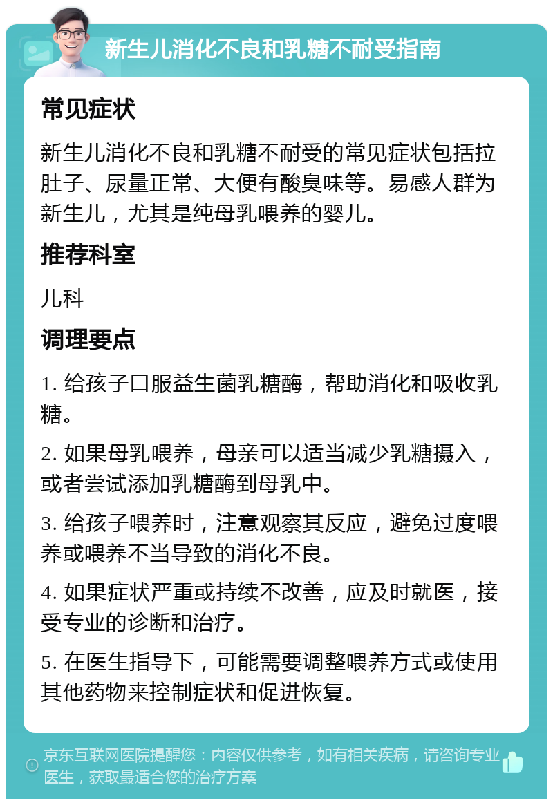 新生儿消化不良和乳糖不耐受指南 常见症状 新生儿消化不良和乳糖不耐受的常见症状包括拉肚子、尿量正常、大便有酸臭味等。易感人群为新生儿，尤其是纯母乳喂养的婴儿。 推荐科室 儿科 调理要点 1. 给孩子口服益生菌乳糖酶，帮助消化和吸收乳糖。 2. 如果母乳喂养，母亲可以适当减少乳糖摄入，或者尝试添加乳糖酶到母乳中。 3. 给孩子喂养时，注意观察其反应，避免过度喂养或喂养不当导致的消化不良。 4. 如果症状严重或持续不改善，应及时就医，接受专业的诊断和治疗。 5. 在医生指导下，可能需要调整喂养方式或使用其他药物来控制症状和促进恢复。