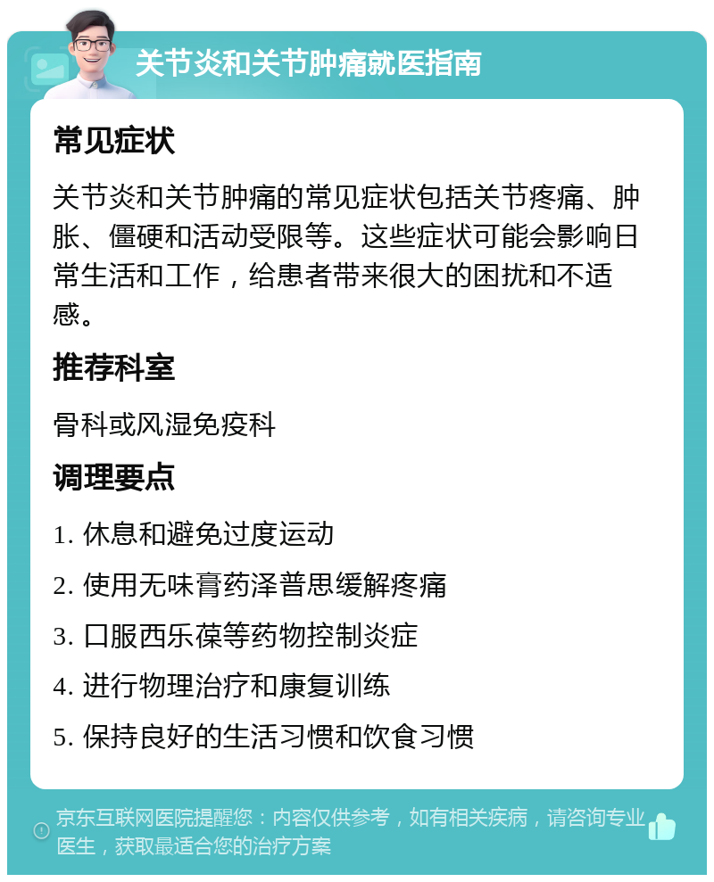 关节炎和关节肿痛就医指南 常见症状 关节炎和关节肿痛的常见症状包括关节疼痛、肿胀、僵硬和活动受限等。这些症状可能会影响日常生活和工作，给患者带来很大的困扰和不适感。 推荐科室 骨科或风湿免疫科 调理要点 1. 休息和避免过度运动 2. 使用无味膏药泽普思缓解疼痛 3. 口服西乐葆等药物控制炎症 4. 进行物理治疗和康复训练 5. 保持良好的生活习惯和饮食习惯