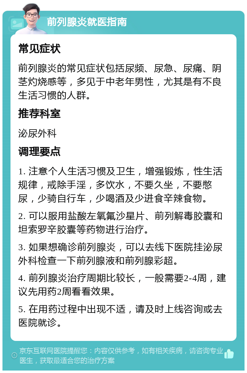 前列腺炎就医指南 常见症状 前列腺炎的常见症状包括尿频、尿急、尿痛、阴茎灼烧感等，多见于中老年男性，尤其是有不良生活习惯的人群。 推荐科室 泌尿外科 调理要点 1. 注意个人生活习惯及卫生，增强锻炼，性生活规律，戒除手淫，多饮水，不要久坐，不要憋尿，少骑自行车，少喝酒及少进食辛辣食物。 2. 可以服用盐酸左氧氟沙星片、前列解毒胶囊和坦索罗辛胶囊等药物进行治疗。 3. 如果想确诊前列腺炎，可以去线下医院挂泌尿外科检查一下前列腺液和前列腺彩超。 4. 前列腺炎治疗周期比较长，一般需要2-4周，建议先用药2周看看效果。 5. 在用药过程中出现不适，请及时上线咨询或去医院就诊。