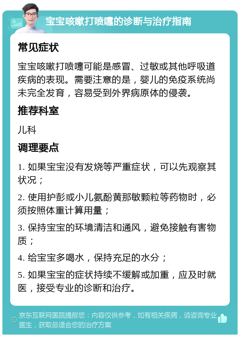 宝宝咳嗽打喷嚏的诊断与治疗指南 常见症状 宝宝咳嗽打喷嚏可能是感冒、过敏或其他呼吸道疾病的表现。需要注意的是，婴儿的免疫系统尚未完全发育，容易受到外界病原体的侵袭。 推荐科室 儿科 调理要点 1. 如果宝宝没有发烧等严重症状，可以先观察其状况； 2. 使用护彭或小儿氨酚黄那敏颗粒等药物时，必须按照体重计算用量； 3. 保持宝宝的环境清洁和通风，避免接触有害物质； 4. 给宝宝多喝水，保持充足的水分； 5. 如果宝宝的症状持续不缓解或加重，应及时就医，接受专业的诊断和治疗。