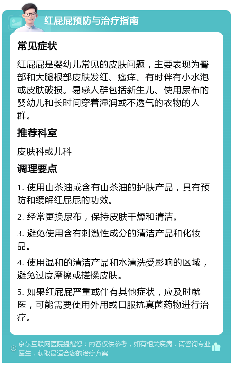 红屁屁预防与治疗指南 常见症状 红屁屁是婴幼儿常见的皮肤问题，主要表现为臀部和大腿根部皮肤发红、瘙痒、有时伴有小水泡或皮肤破损。易感人群包括新生儿、使用尿布的婴幼儿和长时间穿着湿润或不透气的衣物的人群。 推荐科室 皮肤科或儿科 调理要点 1. 使用山茶油或含有山茶油的护肤产品，具有预防和缓解红屁屁的功效。 2. 经常更换尿布，保持皮肤干燥和清洁。 3. 避免使用含有刺激性成分的清洁产品和化妆品。 4. 使用温和的清洁产品和水清洗受影响的区域，避免过度摩擦或搓揉皮肤。 5. 如果红屁屁严重或伴有其他症状，应及时就医，可能需要使用外用或口服抗真菌药物进行治疗。