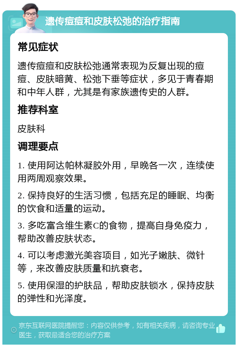 遗传痘痘和皮肤松弛的治疗指南 常见症状 遗传痘痘和皮肤松弛通常表现为反复出现的痘痘、皮肤暗黄、松弛下垂等症状，多见于青春期和中年人群，尤其是有家族遗传史的人群。 推荐科室 皮肤科 调理要点 1. 使用阿达帕林凝胶外用，早晚各一次，连续使用两周观察效果。 2. 保持良好的生活习惯，包括充足的睡眠、均衡的饮食和适量的运动。 3. 多吃富含维生素C的食物，提高自身免疫力，帮助改善皮肤状态。 4. 可以考虑激光美容项目，如光子嫩肤、微针等，来改善皮肤质量和抗衰老。 5. 使用保湿的护肤品，帮助皮肤锁水，保持皮肤的弹性和光泽度。