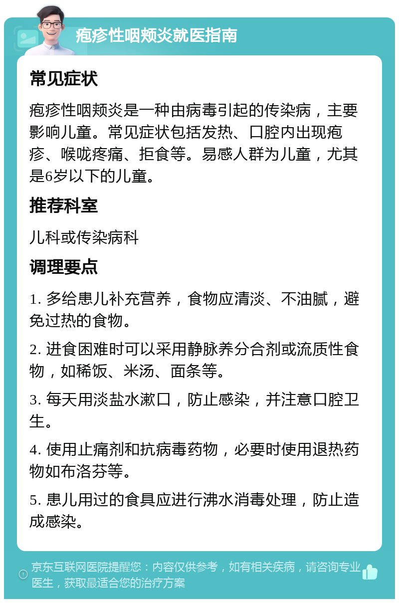 疱疹性咽颊炎就医指南 常见症状 疱疹性咽颊炎是一种由病毒引起的传染病，主要影响儿童。常见症状包括发热、口腔内出现疱疹、喉咙疼痛、拒食等。易感人群为儿童，尤其是6岁以下的儿童。 推荐科室 儿科或传染病科 调理要点 1. 多给患儿补充营养，食物应清淡、不油腻，避免过热的食物。 2. 进食困难时可以采用静脉养分合剂或流质性食物，如稀饭、米汤、面条等。 3. 每天用淡盐水漱口，防止感染，并注意口腔卫生。 4. 使用止痛剂和抗病毒药物，必要时使用退热药物如布洛芬等。 5. 患儿用过的食具应进行沸水消毒处理，防止造成感染。