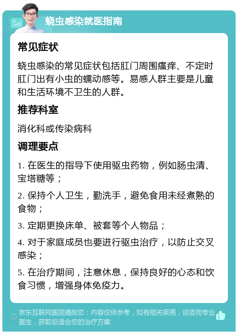 蛲虫感染就医指南 常见症状 蛲虫感染的常见症状包括肛门周围瘙痒、不定时肛门出有小虫的蠕动感等。易感人群主要是儿童和生活环境不卫生的人群。 推荐科室 消化科或传染病科 调理要点 1. 在医生的指导下使用驱虫药物，例如肠虫清、宝塔糖等； 2. 保持个人卫生，勤洗手，避免食用未经煮熟的食物； 3. 定期更换床单、被套等个人物品； 4. 对于家庭成员也要进行驱虫治疗，以防止交叉感染； 5. 在治疗期间，注意休息，保持良好的心态和饮食习惯，增强身体免疫力。