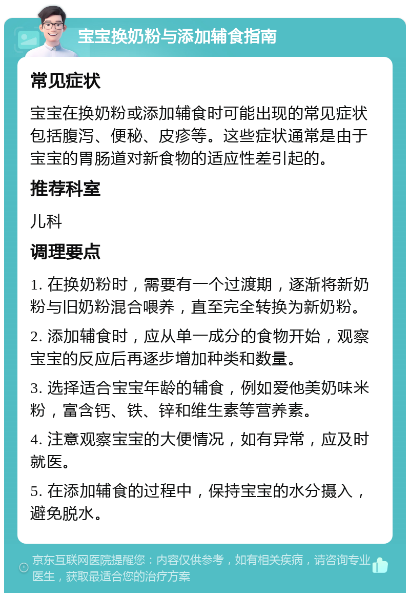 宝宝换奶粉与添加辅食指南 常见症状 宝宝在换奶粉或添加辅食时可能出现的常见症状包括腹泻、便秘、皮疹等。这些症状通常是由于宝宝的胃肠道对新食物的适应性差引起的。 推荐科室 儿科 调理要点 1. 在换奶粉时，需要有一个过渡期，逐渐将新奶粉与旧奶粉混合喂养，直至完全转换为新奶粉。 2. 添加辅食时，应从单一成分的食物开始，观察宝宝的反应后再逐步增加种类和数量。 3. 选择适合宝宝年龄的辅食，例如爱他美奶味米粉，富含钙、铁、锌和维生素等营养素。 4. 注意观察宝宝的大便情况，如有异常，应及时就医。 5. 在添加辅食的过程中，保持宝宝的水分摄入，避免脱水。