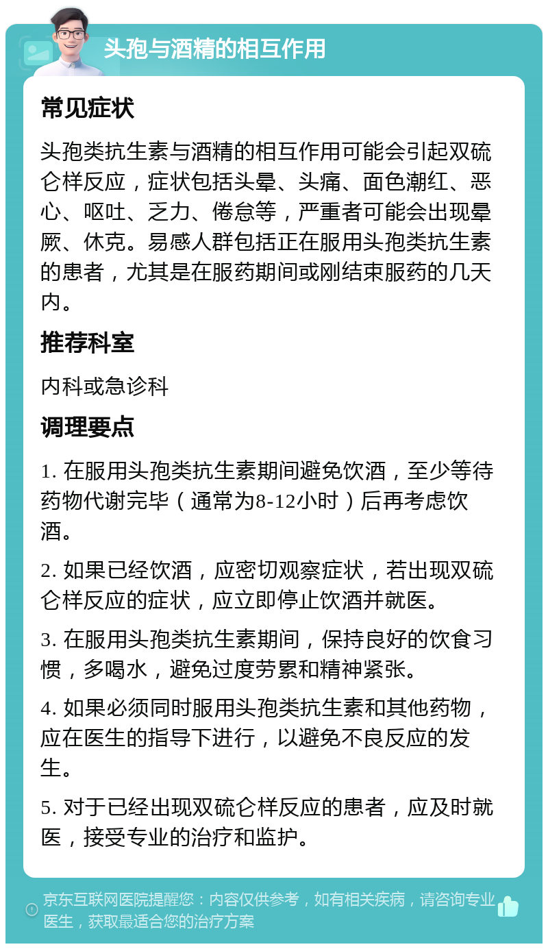 头孢与酒精的相互作用 常见症状 头孢类抗生素与酒精的相互作用可能会引起双硫仑样反应，症状包括头晕、头痛、面色潮红、恶心、呕吐、乏力、倦怠等，严重者可能会出现晕厥、休克。易感人群包括正在服用头孢类抗生素的患者，尤其是在服药期间或刚结束服药的几天内。 推荐科室 内科或急诊科 调理要点 1. 在服用头孢类抗生素期间避免饮酒，至少等待药物代谢完毕（通常为8-12小时）后再考虑饮酒。 2. 如果已经饮酒，应密切观察症状，若出现双硫仑样反应的症状，应立即停止饮酒并就医。 3. 在服用头孢类抗生素期间，保持良好的饮食习惯，多喝水，避免过度劳累和精神紧张。 4. 如果必须同时服用头孢类抗生素和其他药物，应在医生的指导下进行，以避免不良反应的发生。 5. 对于已经出现双硫仑样反应的患者，应及时就医，接受专业的治疗和监护。