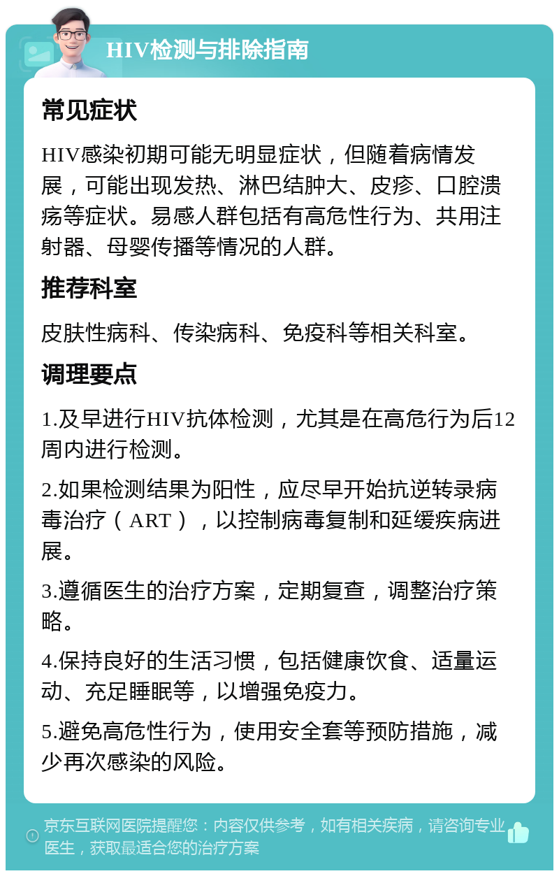 HIV检测与排除指南 常见症状 HIV感染初期可能无明显症状，但随着病情发展，可能出现发热、淋巴结肿大、皮疹、口腔溃疡等症状。易感人群包括有高危性行为、共用注射器、母婴传播等情况的人群。 推荐科室 皮肤性病科、传染病科、免疫科等相关科室。 调理要点 1.及早进行HIV抗体检测，尤其是在高危行为后12周内进行检测。 2.如果检测结果为阳性，应尽早开始抗逆转录病毒治疗（ART），以控制病毒复制和延缓疾病进展。 3.遵循医生的治疗方案，定期复查，调整治疗策略。 4.保持良好的生活习惯，包括健康饮食、适量运动、充足睡眠等，以增强免疫力。 5.避免高危性行为，使用安全套等预防措施，减少再次感染的风险。