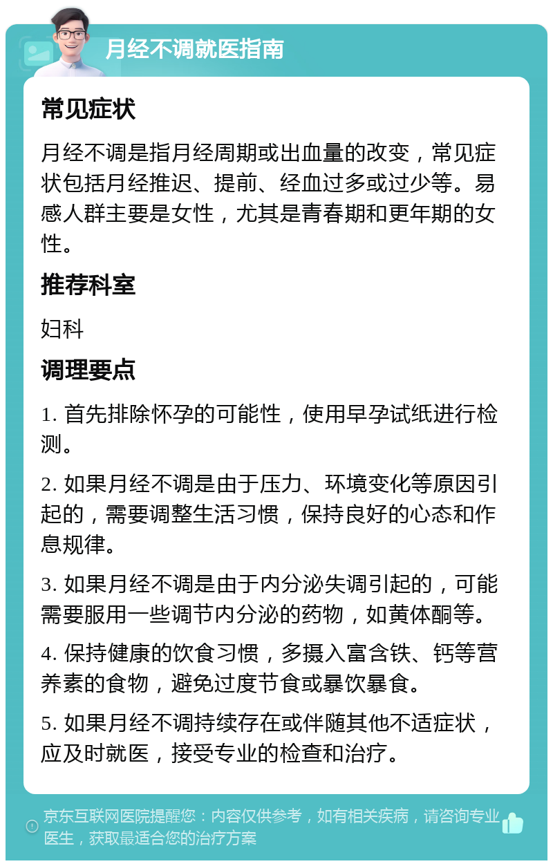 月经不调就医指南 常见症状 月经不调是指月经周期或出血量的改变，常见症状包括月经推迟、提前、经血过多或过少等。易感人群主要是女性，尤其是青春期和更年期的女性。 推荐科室 妇科 调理要点 1. 首先排除怀孕的可能性，使用早孕试纸进行检测。 2. 如果月经不调是由于压力、环境变化等原因引起的，需要调整生活习惯，保持良好的心态和作息规律。 3. 如果月经不调是由于内分泌失调引起的，可能需要服用一些调节内分泌的药物，如黄体酮等。 4. 保持健康的饮食习惯，多摄入富含铁、钙等营养素的食物，避免过度节食或暴饮暴食。 5. 如果月经不调持续存在或伴随其他不适症状，应及时就医，接受专业的检查和治疗。