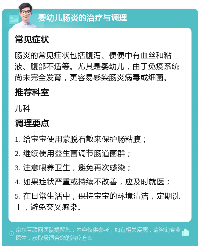 婴幼儿肠炎的治疗与调理 常见症状 肠炎的常见症状包括腹泻、便便中有血丝和粘液、腹部不适等。尤其是婴幼儿，由于免疫系统尚未完全发育，更容易感染肠炎病毒或细菌。 推荐科室 儿科 调理要点 1. 给宝宝使用蒙脱石散来保护肠粘膜； 2. 继续使用益生菌调节肠道菌群； 3. 注意喂养卫生，避免再次感染； 4. 如果症状严重或持续不改善，应及时就医； 5. 在日常生活中，保持宝宝的环境清洁，定期洗手，避免交叉感染。