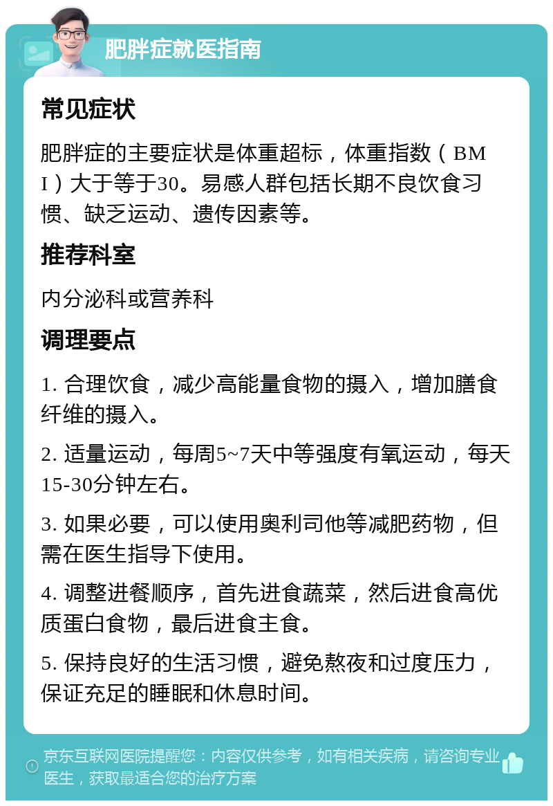 肥胖症就医指南 常见症状 肥胖症的主要症状是体重超标，体重指数（BMI）大于等于30。易感人群包括长期不良饮食习惯、缺乏运动、遗传因素等。 推荐科室 内分泌科或营养科 调理要点 1. 合理饮食，减少高能量食物的摄入，增加膳食纤维的摄入。 2. 适量运动，每周5~7天中等强度有氧运动，每天15-30分钟左右。 3. 如果必要，可以使用奥利司他等减肥药物，但需在医生指导下使用。 4. 调整进餐顺序，首先进食蔬菜，然后进食高优质蛋白食物，最后进食主食。 5. 保持良好的生活习惯，避免熬夜和过度压力，保证充足的睡眠和休息时间。