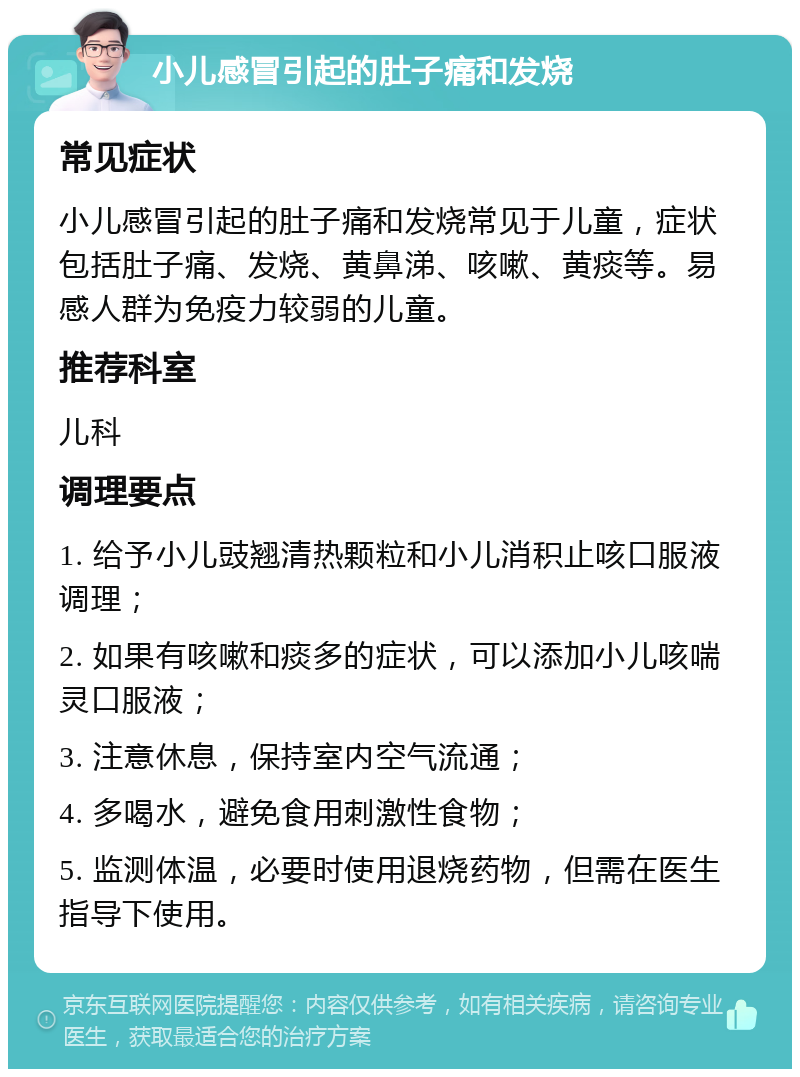 小儿感冒引起的肚子痛和发烧 常见症状 小儿感冒引起的肚子痛和发烧常见于儿童，症状包括肚子痛、发烧、黄鼻涕、咳嗽、黄痰等。易感人群为免疫力较弱的儿童。 推荐科室 儿科 调理要点 1. 给予小儿豉翘清热颗粒和小儿消积止咳口服液调理； 2. 如果有咳嗽和痰多的症状，可以添加小儿咳喘灵口服液； 3. 注意休息，保持室内空气流通； 4. 多喝水，避免食用刺激性食物； 5. 监测体温，必要时使用退烧药物，但需在医生指导下使用。