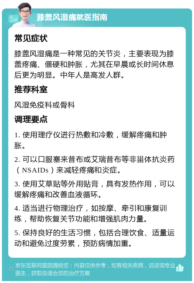 膝盖风湿痛就医指南 常见症状 膝盖风湿痛是一种常见的关节炎，主要表现为膝盖疼痛、僵硬和肿胀，尤其在早晨或长时间休息后更为明显。中年人是高发人群。 推荐科室 风湿免疫科或骨科 调理要点 1. 使用理疗仪进行热敷和冷敷，缓解疼痛和肿胀。 2. 可以口服塞来昔布或艾瑞昔布等非甾体抗炎药（NSAIDs）来减轻疼痛和炎症。 3. 使用艾草贴等外用贴膏，具有发热作用，可以缓解疼痛和改善血液循环。 4. 适当进行物理治疗，如按摩、牵引和康复训练，帮助恢复关节功能和增强肌肉力量。 5. 保持良好的生活习惯，包括合理饮食、适量运动和避免过度劳累，预防病情加重。