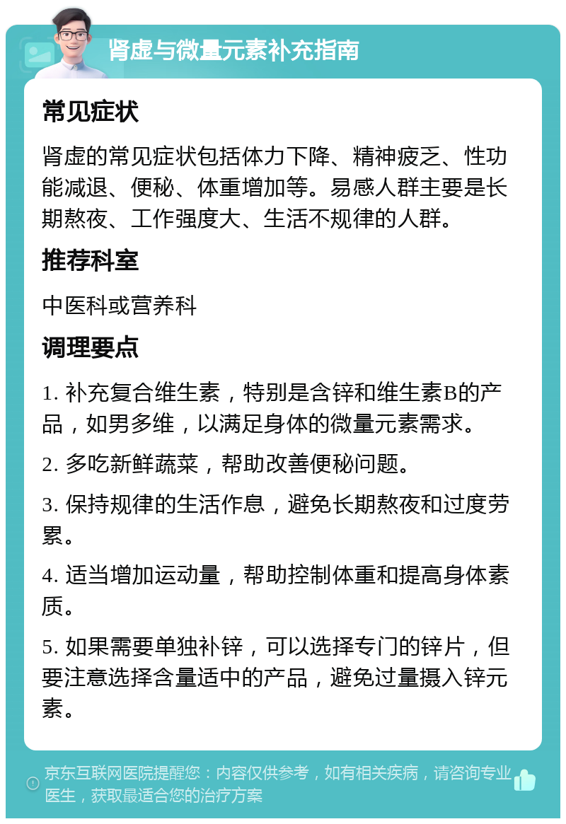 肾虚与微量元素补充指南 常见症状 肾虚的常见症状包括体力下降、精神疲乏、性功能减退、便秘、体重增加等。易感人群主要是长期熬夜、工作强度大、生活不规律的人群。 推荐科室 中医科或营养科 调理要点 1. 补充复合维生素，特别是含锌和维生素B的产品，如男多维，以满足身体的微量元素需求。 2. 多吃新鲜蔬菜，帮助改善便秘问题。 3. 保持规律的生活作息，避免长期熬夜和过度劳累。 4. 适当增加运动量，帮助控制体重和提高身体素质。 5. 如果需要单独补锌，可以选择专门的锌片，但要注意选择含量适中的产品，避免过量摄入锌元素。