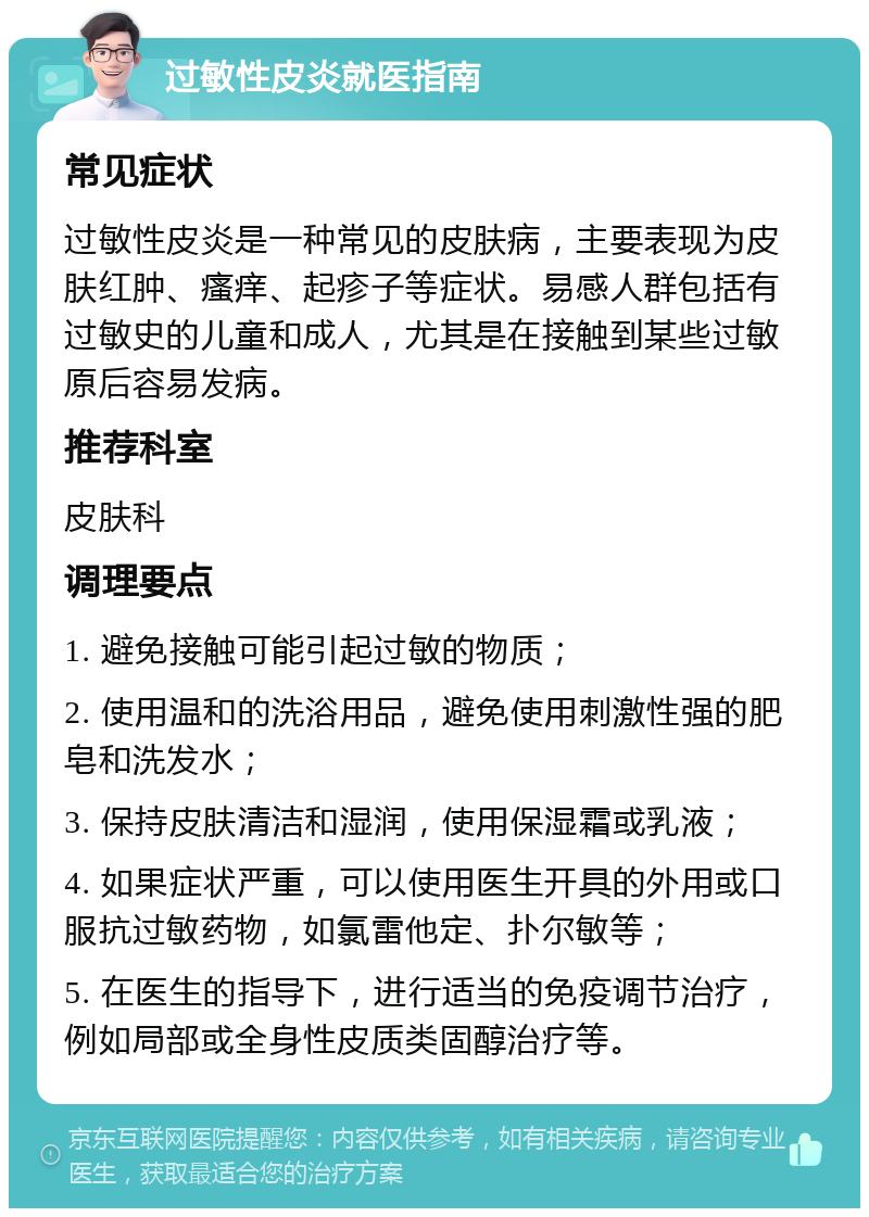 过敏性皮炎就医指南 常见症状 过敏性皮炎是一种常见的皮肤病，主要表现为皮肤红肿、瘙痒、起疹子等症状。易感人群包括有过敏史的儿童和成人，尤其是在接触到某些过敏原后容易发病。 推荐科室 皮肤科 调理要点 1. 避免接触可能引起过敏的物质； 2. 使用温和的洗浴用品，避免使用刺激性强的肥皂和洗发水； 3. 保持皮肤清洁和湿润，使用保湿霜或乳液； 4. 如果症状严重，可以使用医生开具的外用或口服抗过敏药物，如氯雷他定、扑尔敏等； 5. 在医生的指导下，进行适当的免疫调节治疗，例如局部或全身性皮质类固醇治疗等。