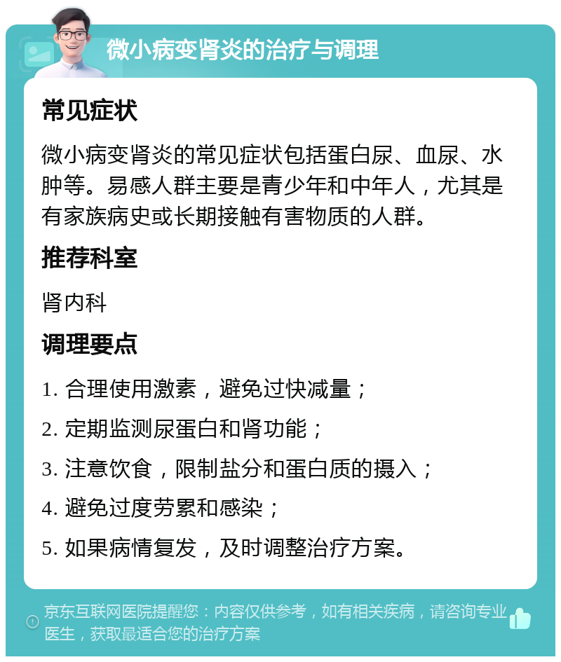 微小病变肾炎的治疗与调理 常见症状 微小病变肾炎的常见症状包括蛋白尿、血尿、水肿等。易感人群主要是青少年和中年人，尤其是有家族病史或长期接触有害物质的人群。 推荐科室 肾内科 调理要点 1. 合理使用激素，避免过快减量； 2. 定期监测尿蛋白和肾功能； 3. 注意饮食，限制盐分和蛋白质的摄入； 4. 避免过度劳累和感染； 5. 如果病情复发，及时调整治疗方案。