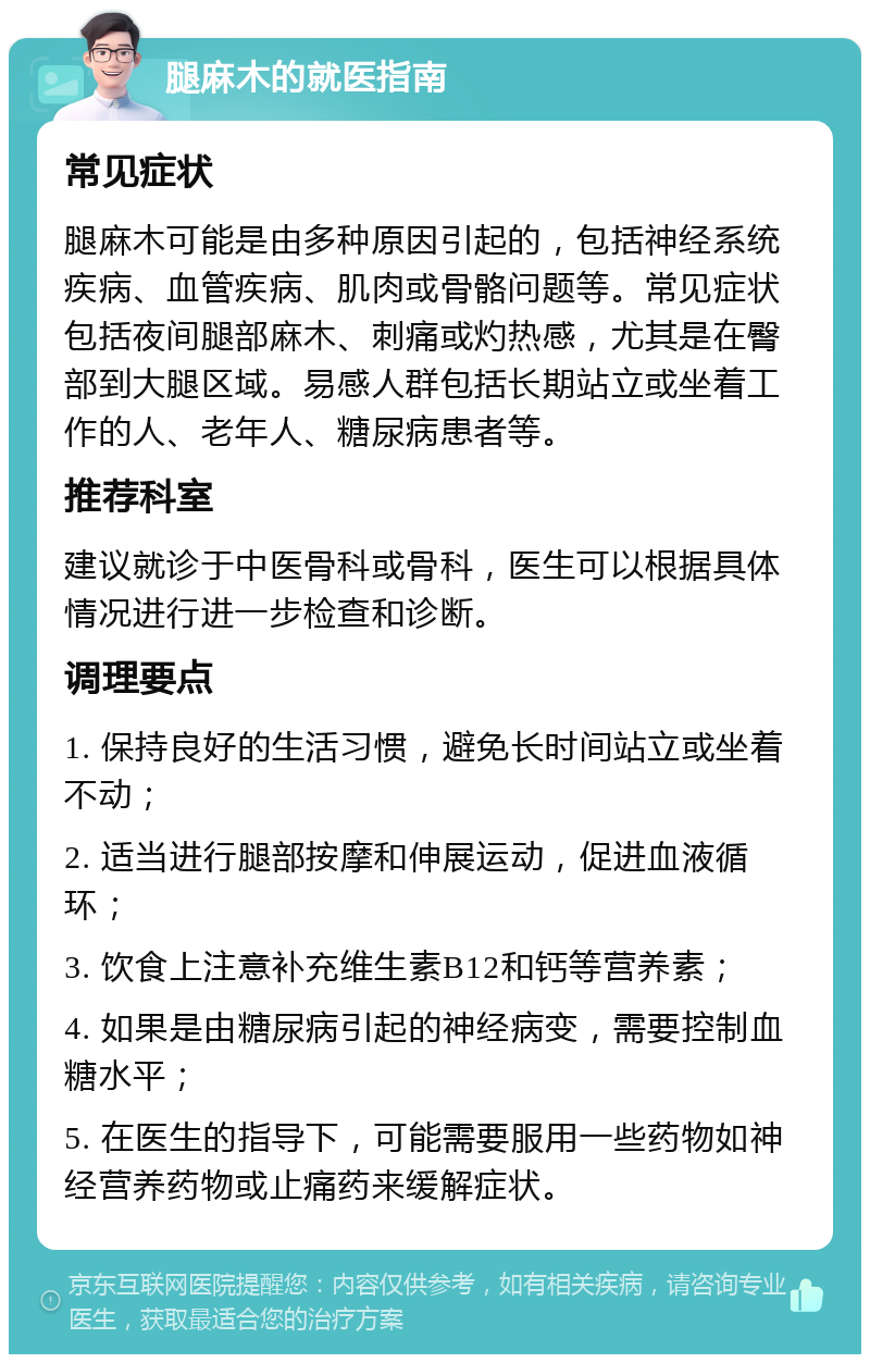 腿麻木的就医指南 常见症状 腿麻木可能是由多种原因引起的，包括神经系统疾病、血管疾病、肌肉或骨骼问题等。常见症状包括夜间腿部麻木、刺痛或灼热感，尤其是在臀部到大腿区域。易感人群包括长期站立或坐着工作的人、老年人、糖尿病患者等。 推荐科室 建议就诊于中医骨科或骨科，医生可以根据具体情况进行进一步检查和诊断。 调理要点 1. 保持良好的生活习惯，避免长时间站立或坐着不动； 2. 适当进行腿部按摩和伸展运动，促进血液循环； 3. 饮食上注意补充维生素B12和钙等营养素； 4. 如果是由糖尿病引起的神经病变，需要控制血糖水平； 5. 在医生的指导下，可能需要服用一些药物如神经营养药物或止痛药来缓解症状。