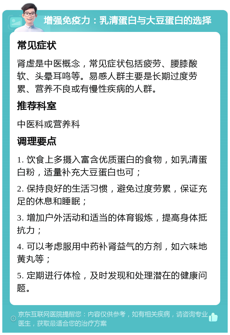 增强免疫力：乳清蛋白与大豆蛋白的选择 常见症状 肾虚是中医概念，常见症状包括疲劳、腰膝酸软、头晕耳鸣等。易感人群主要是长期过度劳累、营养不良或有慢性疾病的人群。 推荐科室 中医科或营养科 调理要点 1. 饮食上多摄入富含优质蛋白的食物，如乳清蛋白粉，适量补充大豆蛋白也可； 2. 保持良好的生活习惯，避免过度劳累，保证充足的休息和睡眠； 3. 增加户外活动和适当的体育锻炼，提高身体抵抗力； 4. 可以考虑服用中药补肾益气的方剂，如六味地黄丸等； 5. 定期进行体检，及时发现和处理潜在的健康问题。