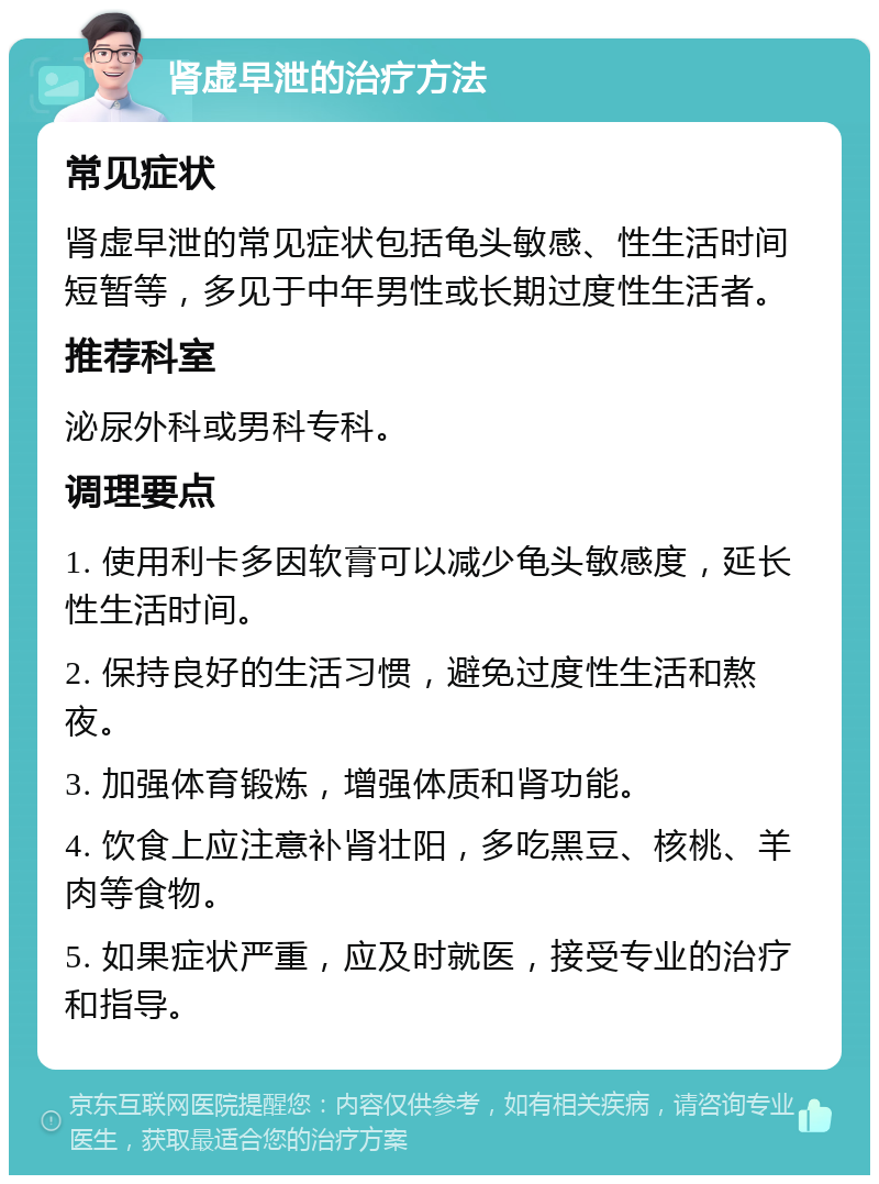 肾虚早泄的治疗方法 常见症状 肾虚早泄的常见症状包括龟头敏感、性生活时间短暂等，多见于中年男性或长期过度性生活者。 推荐科室 泌尿外科或男科专科。 调理要点 1. 使用利卡多因软膏可以减少龟头敏感度，延长性生活时间。 2. 保持良好的生活习惯，避免过度性生活和熬夜。 3. 加强体育锻炼，增强体质和肾功能。 4. 饮食上应注意补肾壮阳，多吃黑豆、核桃、羊肉等食物。 5. 如果症状严重，应及时就医，接受专业的治疗和指导。