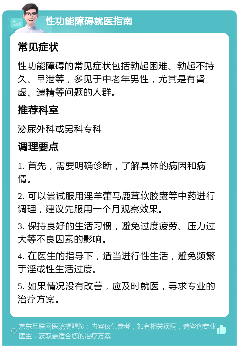 性功能障碍就医指南 常见症状 性功能障碍的常见症状包括勃起困难、勃起不持久、早泄等，多见于中老年男性，尤其是有肾虚、遗精等问题的人群。 推荐科室 泌尿外科或男科专科 调理要点 1. 首先，需要明确诊断，了解具体的病因和病情。 2. 可以尝试服用淫羊藿马鹿茸软胶囊等中药进行调理，建议先服用一个月观察效果。 3. 保持良好的生活习惯，避免过度疲劳、压力过大等不良因素的影响。 4. 在医生的指导下，适当进行性生活，避免频繁手淫或性生活过度。 5. 如果情况没有改善，应及时就医，寻求专业的治疗方案。