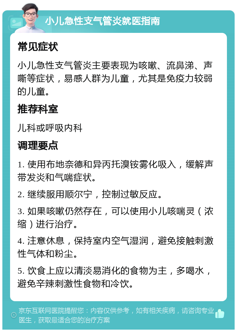 小儿急性支气管炎就医指南 常见症状 小儿急性支气管炎主要表现为咳嗽、流鼻涕、声嘶等症状，易感人群为儿童，尤其是免疫力较弱的儿童。 推荐科室 儿科或呼吸内科 调理要点 1. 使用布地奈德和异丙托溴铵雾化吸入，缓解声带发炎和气喘症状。 2. 继续服用顺尔宁，控制过敏反应。 3. 如果咳嗽仍然存在，可以使用小儿咳喘灵（浓缩）进行治疗。 4. 注意休息，保持室内空气湿润，避免接触刺激性气体和粉尘。 5. 饮食上应以清淡易消化的食物为主，多喝水，避免辛辣刺激性食物和冷饮。