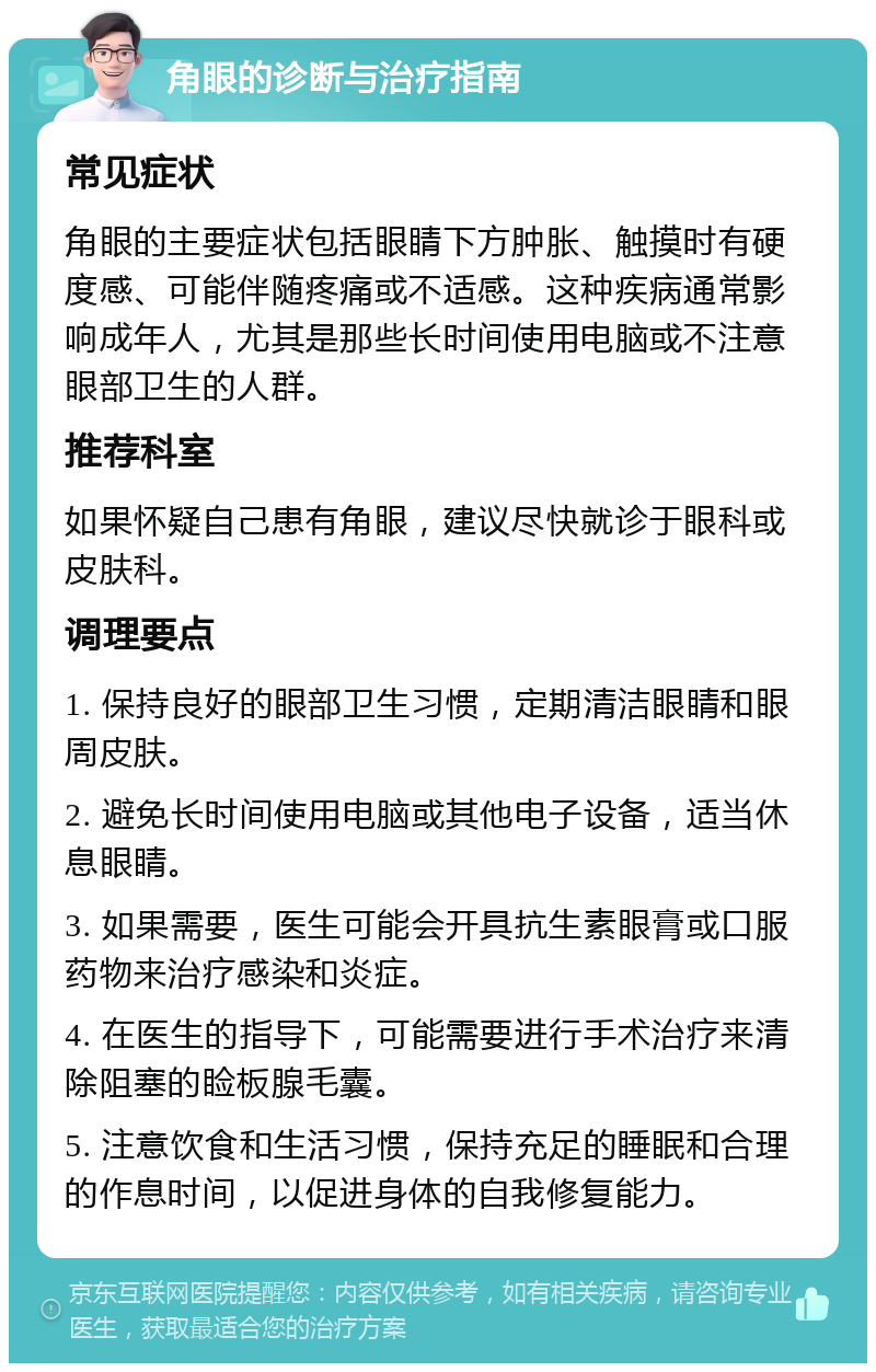 角眼的诊断与治疗指南 常见症状 角眼的主要症状包括眼睛下方肿胀、触摸时有硬度感、可能伴随疼痛或不适感。这种疾病通常影响成年人，尤其是那些长时间使用电脑或不注意眼部卫生的人群。 推荐科室 如果怀疑自己患有角眼，建议尽快就诊于眼科或皮肤科。 调理要点 1. 保持良好的眼部卫生习惯，定期清洁眼睛和眼周皮肤。 2. 避免长时间使用电脑或其他电子设备，适当休息眼睛。 3. 如果需要，医生可能会开具抗生素眼膏或口服药物来治疗感染和炎症。 4. 在医生的指导下，可能需要进行手术治疗来清除阻塞的睑板腺毛囊。 5. 注意饮食和生活习惯，保持充足的睡眠和合理的作息时间，以促进身体的自我修复能力。