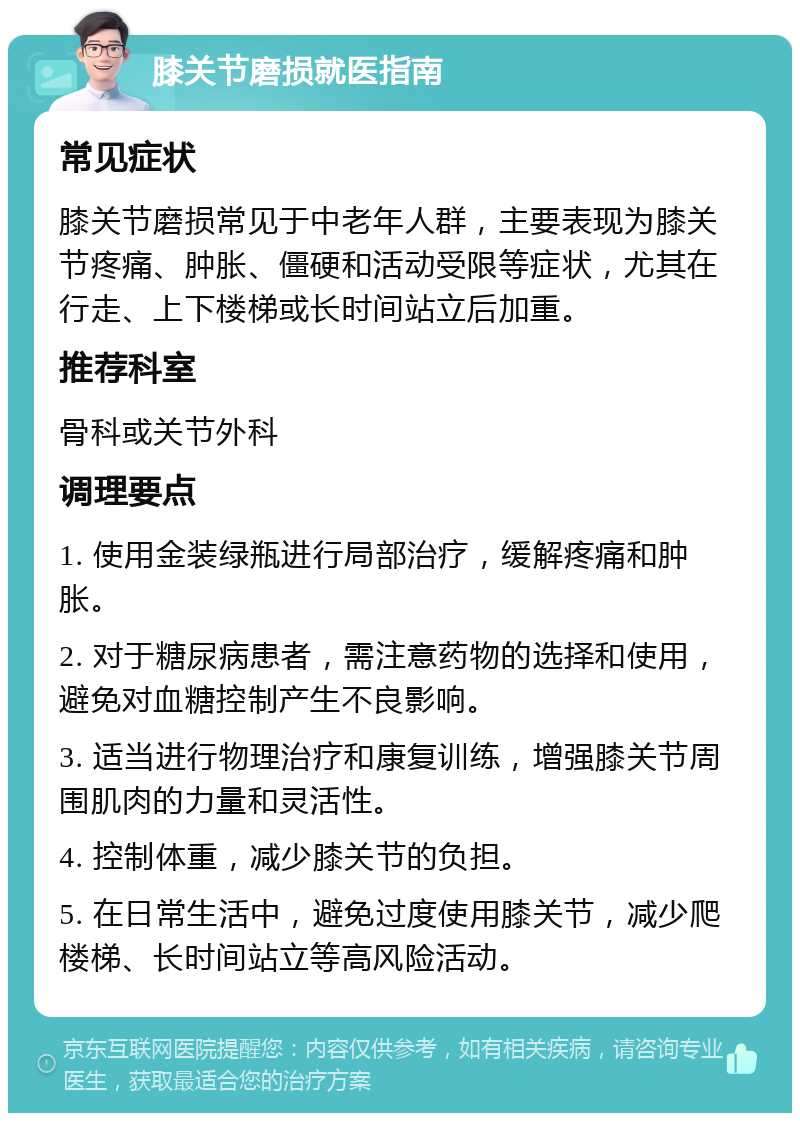 膝关节磨损就医指南 常见症状 膝关节磨损常见于中老年人群，主要表现为膝关节疼痛、肿胀、僵硬和活动受限等症状，尤其在行走、上下楼梯或长时间站立后加重。 推荐科室 骨科或关节外科 调理要点 1. 使用金装绿瓶进行局部治疗，缓解疼痛和肿胀。 2. 对于糖尿病患者，需注意药物的选择和使用，避免对血糖控制产生不良影响。 3. 适当进行物理治疗和康复训练，增强膝关节周围肌肉的力量和灵活性。 4. 控制体重，减少膝关节的负担。 5. 在日常生活中，避免过度使用膝关节，减少爬楼梯、长时间站立等高风险活动。