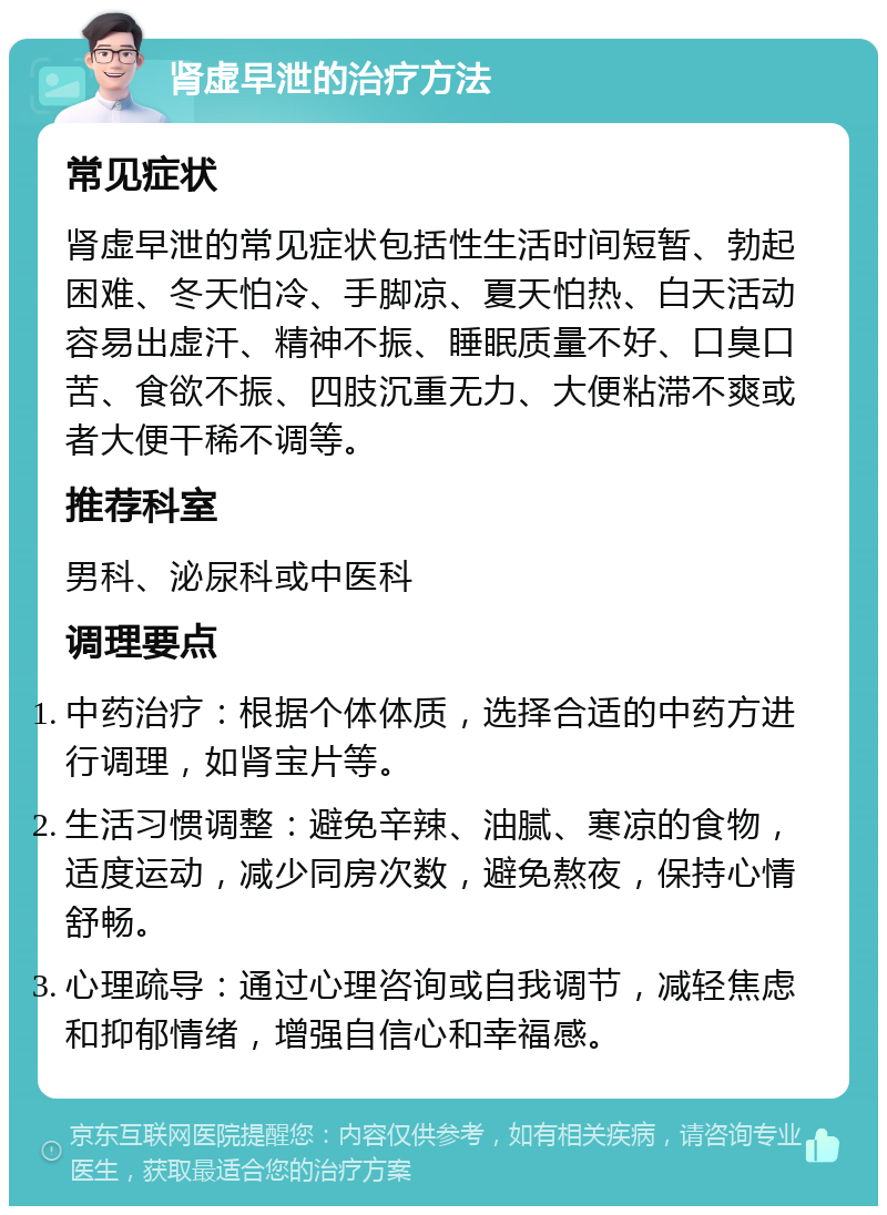 肾虚早泄的治疗方法 常见症状 肾虚早泄的常见症状包括性生活时间短暂、勃起困难、冬天怕冷、手脚凉、夏天怕热、白天活动容易出虚汗、精神不振、睡眠质量不好、口臭口苦、食欲不振、四肢沉重无力、大便粘滞不爽或者大便干稀不调等。 推荐科室 男科、泌尿科或中医科 调理要点 中药治疗：根据个体体质，选择合适的中药方进行调理，如肾宝片等。 生活习惯调整：避免辛辣、油腻、寒凉的食物，适度运动，减少同房次数，避免熬夜，保持心情舒畅。 心理疏导：通过心理咨询或自我调节，减轻焦虑和抑郁情绪，增强自信心和幸福感。