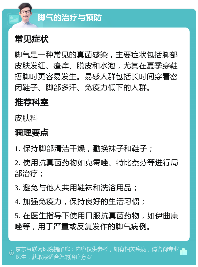 脚气的治疗与预防 常见症状 脚气是一种常见的真菌感染，主要症状包括脚部皮肤发红、瘙痒、脱皮和水泡，尤其在夏季穿鞋捂脚时更容易发生。易感人群包括长时间穿着密闭鞋子、脚部多汗、免疫力低下的人群。 推荐科室 皮肤科 调理要点 1. 保持脚部清洁干燥，勤换袜子和鞋子； 2. 使用抗真菌药物如克霉唑、特比萘芬等进行局部治疗； 3. 避免与他人共用鞋袜和洗浴用品； 4. 加强免疫力，保持良好的生活习惯； 5. 在医生指导下使用口服抗真菌药物，如伊曲康唑等，用于严重或反复发作的脚气病例。