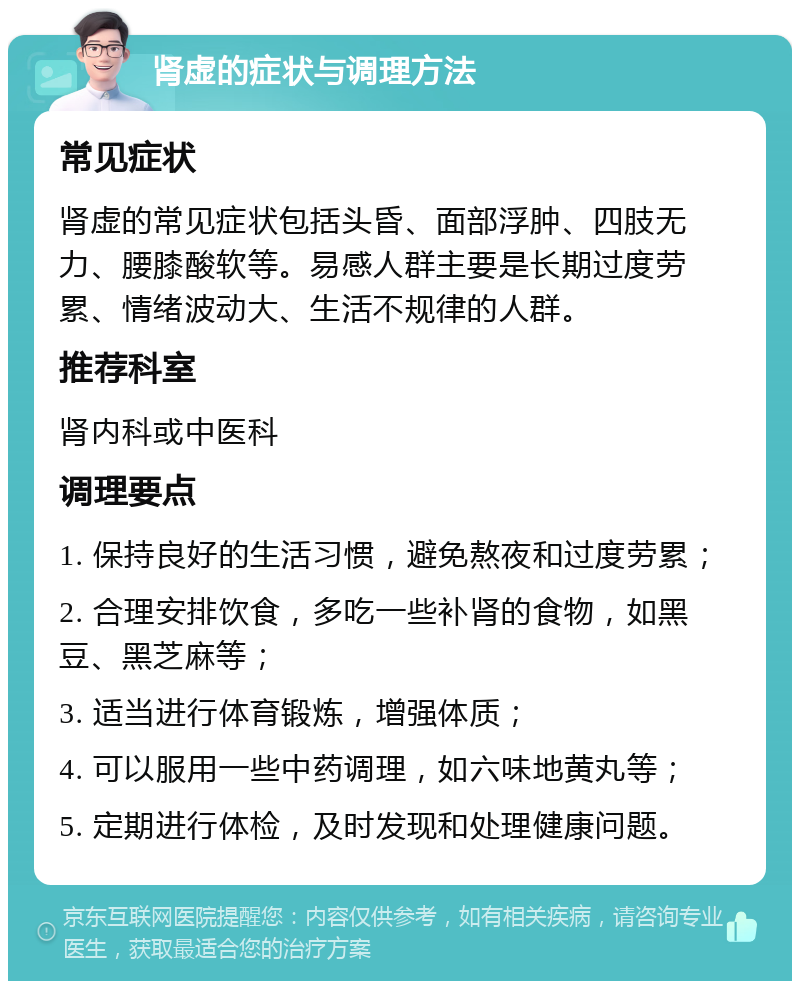 肾虚的症状与调理方法 常见症状 肾虚的常见症状包括头昏、面部浮肿、四肢无力、腰膝酸软等。易感人群主要是长期过度劳累、情绪波动大、生活不规律的人群。 推荐科室 肾内科或中医科 调理要点 1. 保持良好的生活习惯，避免熬夜和过度劳累； 2. 合理安排饮食，多吃一些补肾的食物，如黑豆、黑芝麻等； 3. 适当进行体育锻炼，增强体质； 4. 可以服用一些中药调理，如六味地黄丸等； 5. 定期进行体检，及时发现和处理健康问题。