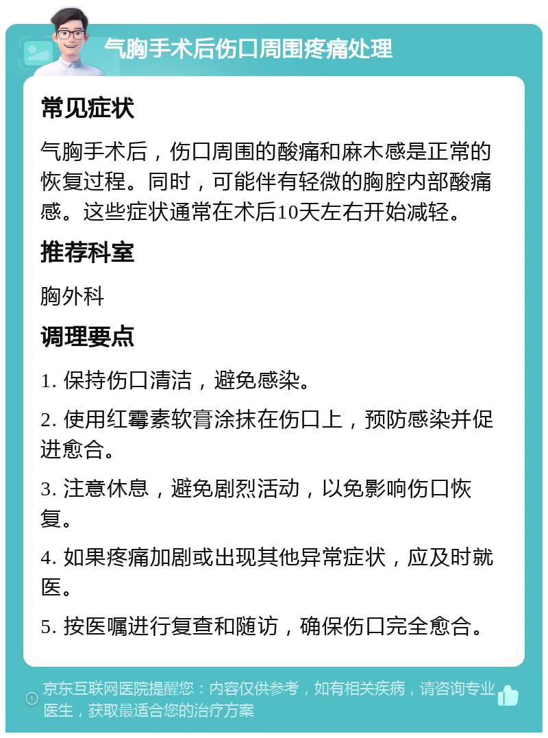 气胸手术后伤口周围疼痛处理 常见症状 气胸手术后，伤口周围的酸痛和麻木感是正常的恢复过程。同时，可能伴有轻微的胸腔内部酸痛感。这些症状通常在术后10天左右开始减轻。 推荐科室 胸外科 调理要点 1. 保持伤口清洁，避免感染。 2. 使用红霉素软膏涂抹在伤口上，预防感染并促进愈合。 3. 注意休息，避免剧烈活动，以免影响伤口恢复。 4. 如果疼痛加剧或出现其他异常症状，应及时就医。 5. 按医嘱进行复查和随访，确保伤口完全愈合。