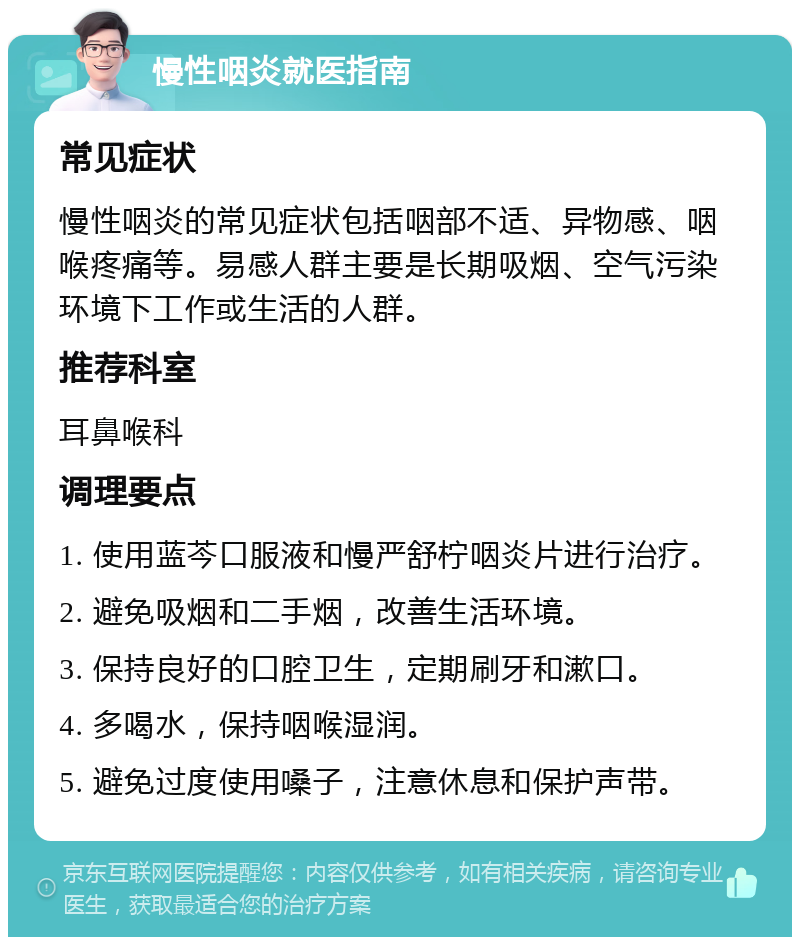 慢性咽炎就医指南 常见症状 慢性咽炎的常见症状包括咽部不适、异物感、咽喉疼痛等。易感人群主要是长期吸烟、空气污染环境下工作或生活的人群。 推荐科室 耳鼻喉科 调理要点 1. 使用蓝芩口服液和慢严舒柠咽炎片进行治疗。 2. 避免吸烟和二手烟，改善生活环境。 3. 保持良好的口腔卫生，定期刷牙和漱口。 4. 多喝水，保持咽喉湿润。 5. 避免过度使用嗓子，注意休息和保护声带。