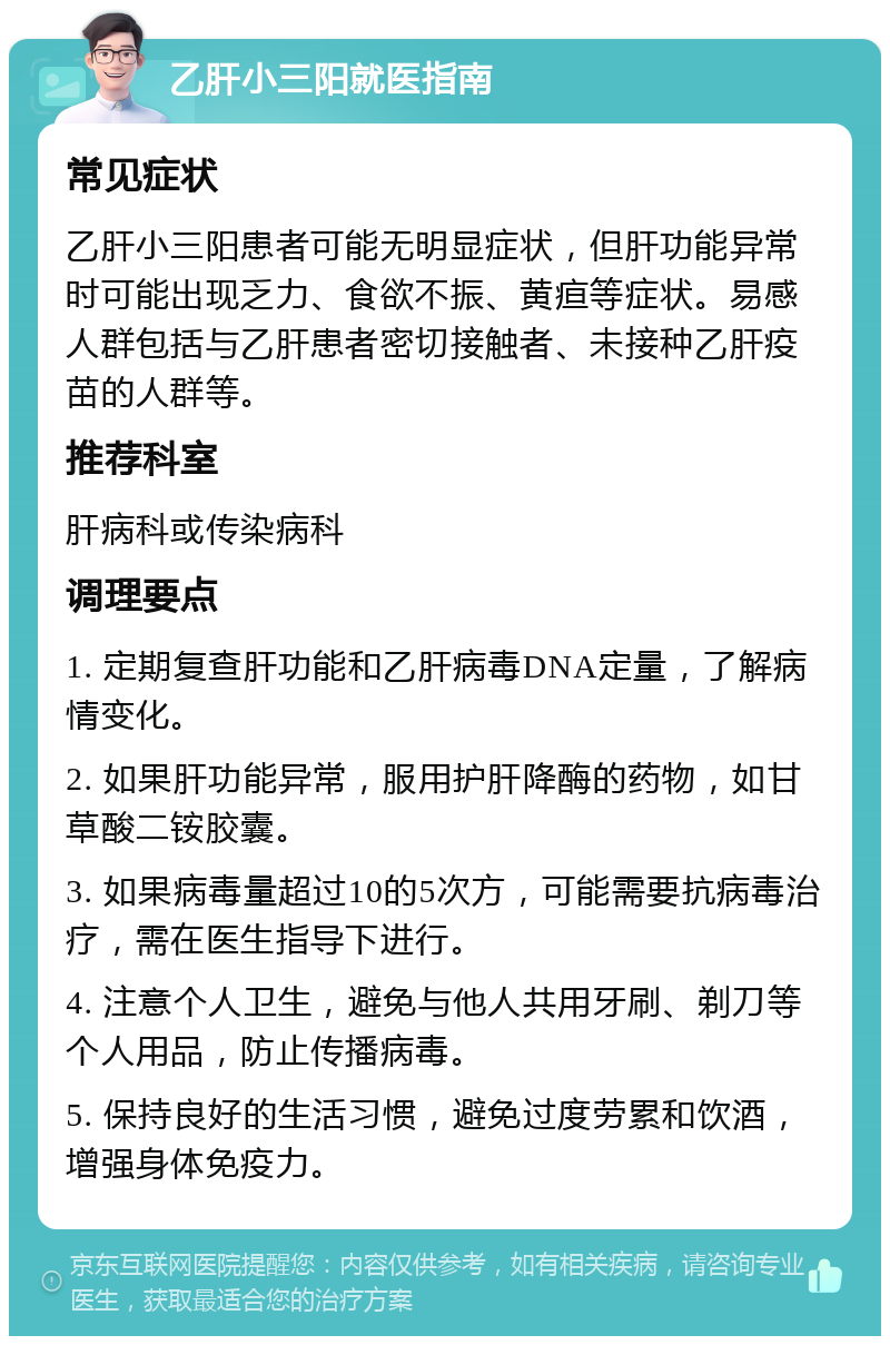 乙肝小三阳就医指南 常见症状 乙肝小三阳患者可能无明显症状，但肝功能异常时可能出现乏力、食欲不振、黄疸等症状。易感人群包括与乙肝患者密切接触者、未接种乙肝疫苗的人群等。 推荐科室 肝病科或传染病科 调理要点 1. 定期复查肝功能和乙肝病毒DNA定量，了解病情变化。 2. 如果肝功能异常，服用护肝降酶的药物，如甘草酸二铵胶囊。 3. 如果病毒量超过10的5次方，可能需要抗病毒治疗，需在医生指导下进行。 4. 注意个人卫生，避免与他人共用牙刷、剃刀等个人用品，防止传播病毒。 5. 保持良好的生活习惯，避免过度劳累和饮酒，增强身体免疫力。