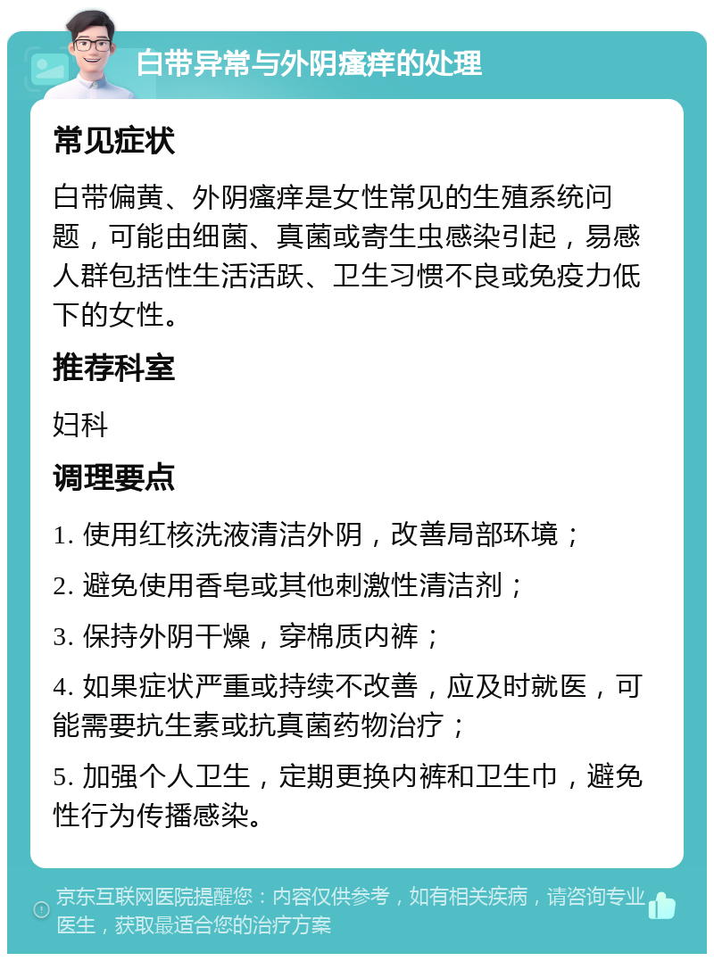 白带异常与外阴瘙痒的处理 常见症状 白带偏黄、外阴瘙痒是女性常见的生殖系统问题，可能由细菌、真菌或寄生虫感染引起，易感人群包括性生活活跃、卫生习惯不良或免疫力低下的女性。 推荐科室 妇科 调理要点 1. 使用红核洗液清洁外阴，改善局部环境； 2. 避免使用香皂或其他刺激性清洁剂； 3. 保持外阴干燥，穿棉质内裤； 4. 如果症状严重或持续不改善，应及时就医，可能需要抗生素或抗真菌药物治疗； 5. 加强个人卫生，定期更换内裤和卫生巾，避免性行为传播感染。