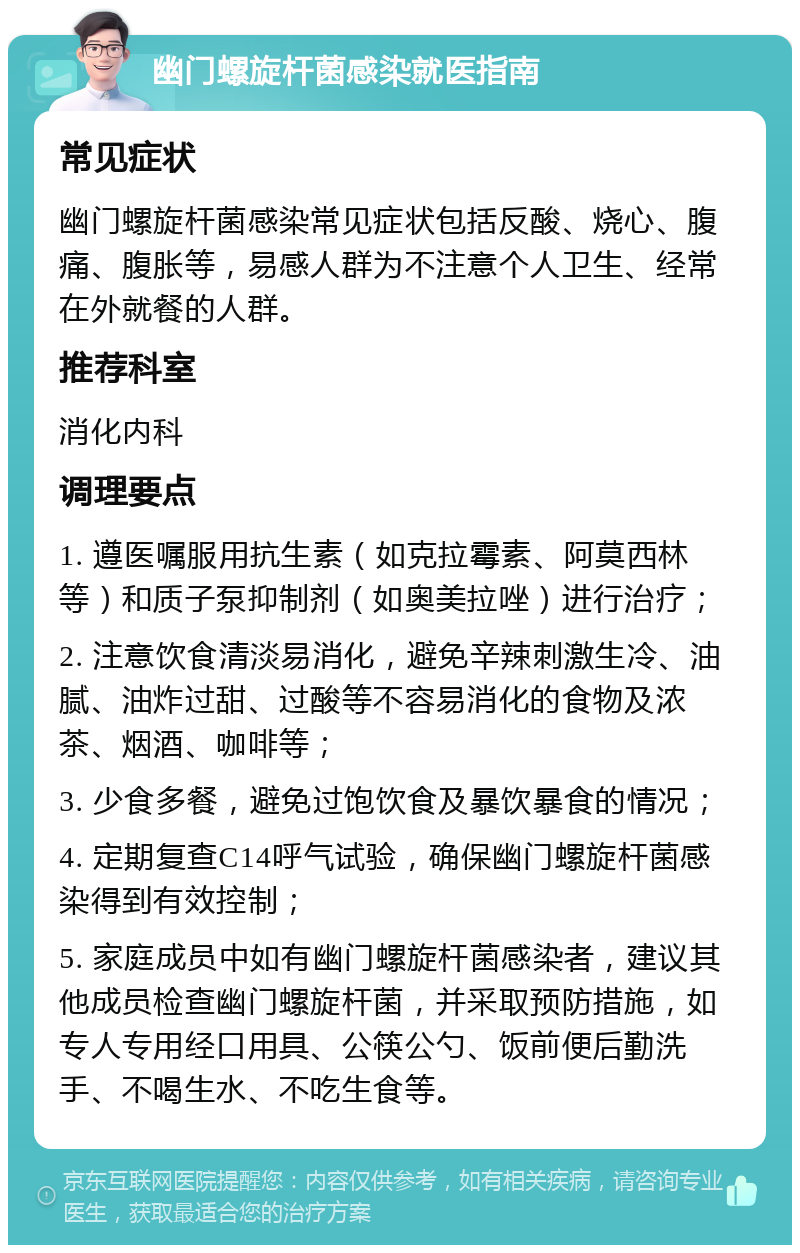 幽门螺旋杆菌感染就医指南 常见症状 幽门螺旋杆菌感染常见症状包括反酸、烧心、腹痛、腹胀等，易感人群为不注意个人卫生、经常在外就餐的人群。 推荐科室 消化内科 调理要点 1. 遵医嘱服用抗生素（如克拉霉素、阿莫西林等）和质子泵抑制剂（如奥美拉唑）进行治疗； 2. 注意饮食清淡易消化，避免辛辣刺激生冷、油腻、油炸过甜、过酸等不容易消化的食物及浓茶、烟酒、咖啡等； 3. 少食多餐，避免过饱饮食及暴饮暴食的情况； 4. 定期复查C14呼气试验，确保幽门螺旋杆菌感染得到有效控制； 5. 家庭成员中如有幽门螺旋杆菌感染者，建议其他成员检查幽门螺旋杆菌，并采取预防措施，如专人专用经口用具、公筷公勺、饭前便后勤洗手、不喝生水、不吃生食等。