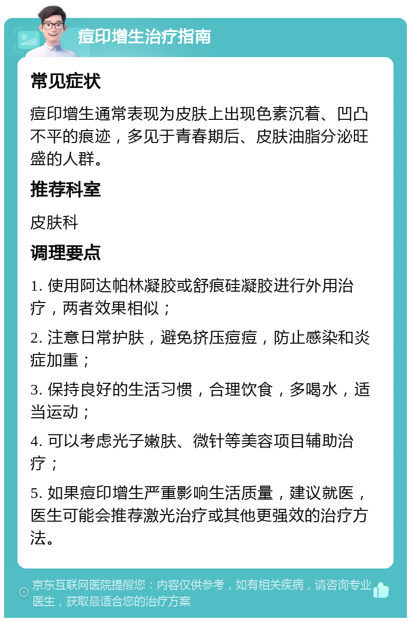 痘印增生治疗指南 常见症状 痘印增生通常表现为皮肤上出现色素沉着、凹凸不平的痕迹，多见于青春期后、皮肤油脂分泌旺盛的人群。 推荐科室 皮肤科 调理要点 1. 使用阿达帕林凝胶或舒痕硅凝胶进行外用治疗，两者效果相似； 2. 注意日常护肤，避免挤压痘痘，防止感染和炎症加重； 3. 保持良好的生活习惯，合理饮食，多喝水，适当运动； 4. 可以考虑光子嫩肤、微针等美容项目辅助治疗； 5. 如果痘印增生严重影响生活质量，建议就医，医生可能会推荐激光治疗或其他更强效的治疗方法。