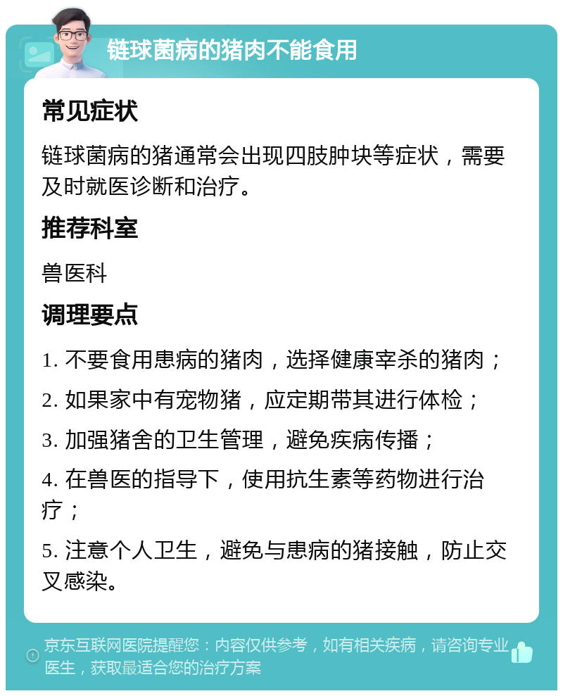 链球菌病的猪肉不能食用 常见症状 链球菌病的猪通常会出现四肢肿块等症状，需要及时就医诊断和治疗。 推荐科室 兽医科 调理要点 1. 不要食用患病的猪肉，选择健康宰杀的猪肉； 2. 如果家中有宠物猪，应定期带其进行体检； 3. 加强猪舍的卫生管理，避免疾病传播； 4. 在兽医的指导下，使用抗生素等药物进行治疗； 5. 注意个人卫生，避免与患病的猪接触，防止交叉感染。