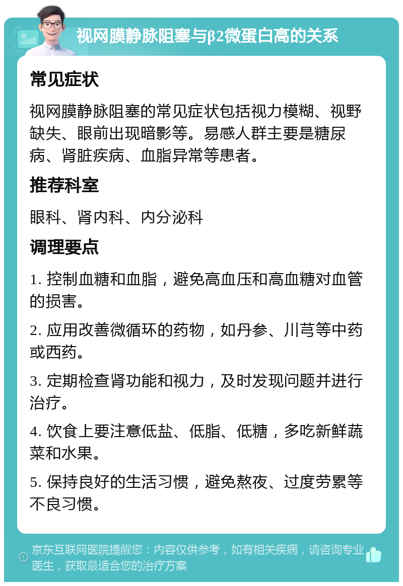 视网膜静脉阻塞与β2微蛋白高的关系 常见症状 视网膜静脉阻塞的常见症状包括视力模糊、视野缺失、眼前出现暗影等。易感人群主要是糖尿病、肾脏疾病、血脂异常等患者。 推荐科室 眼科、肾内科、内分泌科 调理要点 1. 控制血糖和血脂，避免高血压和高血糖对血管的损害。 2. 应用改善微循环的药物，如丹参、川芎等中药或西药。 3. 定期检查肾功能和视力，及时发现问题并进行治疗。 4. 饮食上要注意低盐、低脂、低糖，多吃新鲜蔬菜和水果。 5. 保持良好的生活习惯，避免熬夜、过度劳累等不良习惯。