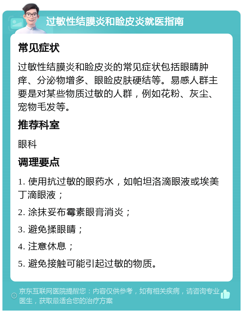 过敏性结膜炎和睑皮炎就医指南 常见症状 过敏性结膜炎和睑皮炎的常见症状包括眼睛肿痒、分泌物增多、眼睑皮肤硬结等。易感人群主要是对某些物质过敏的人群，例如花粉、灰尘、宠物毛发等。 推荐科室 眼科 调理要点 1. 使用抗过敏的眼药水，如帕坦洛滴眼液或埃美丁滴眼液； 2. 涂抹妥布霉素眼膏消炎； 3. 避免揉眼睛； 4. 注意休息； 5. 避免接触可能引起过敏的物质。