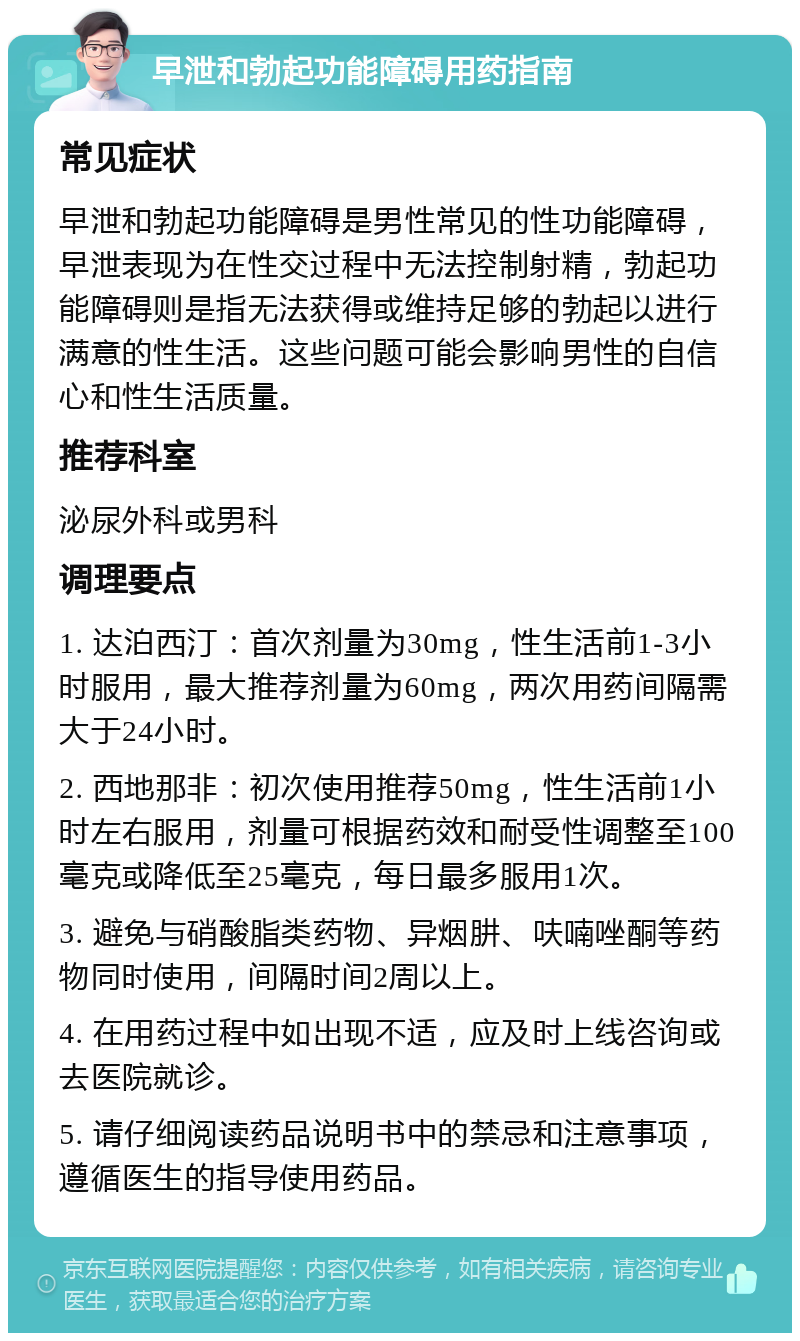 早泄和勃起功能障碍用药指南 常见症状 早泄和勃起功能障碍是男性常见的性功能障碍，早泄表现为在性交过程中无法控制射精，勃起功能障碍则是指无法获得或维持足够的勃起以进行满意的性生活。这些问题可能会影响男性的自信心和性生活质量。 推荐科室 泌尿外科或男科 调理要点 1. 达泊西汀：首次剂量为30mg，性生活前1-3小时服用，最大推荐剂量为60mg，两次用药间隔需大于24小时。 2. 西地那非：初次使用推荐50mg，性生活前1小时左右服用，剂量可根据药效和耐受性调整至100毫克或降低至25毫克，每日最多服用1次。 3. 避免与硝酸脂类药物、异烟肼、呋喃唑酮等药物同时使用，间隔时间2周以上。 4. 在用药过程中如出现不适，应及时上线咨询或去医院就诊。 5. 请仔细阅读药品说明书中的禁忌和注意事项，遵循医生的指导使用药品。