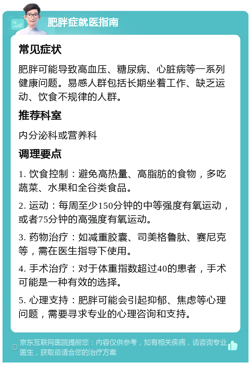 肥胖症就医指南 常见症状 肥胖可能导致高血压、糖尿病、心脏病等一系列健康问题。易感人群包括长期坐着工作、缺乏运动、饮食不规律的人群。 推荐科室 内分泌科或营养科 调理要点 1. 饮食控制：避免高热量、高脂肪的食物，多吃蔬菜、水果和全谷类食品。 2. 运动：每周至少150分钟的中等强度有氧运动，或者75分钟的高强度有氧运动。 3. 药物治疗：如减重胶囊、司美格鲁肽、赛尼克等，需在医生指导下使用。 4. 手术治疗：对于体重指数超过40的患者，手术可能是一种有效的选择。 5. 心理支持：肥胖可能会引起抑郁、焦虑等心理问题，需要寻求专业的心理咨询和支持。