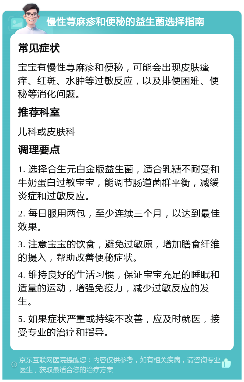 慢性荨麻疹和便秘的益生菌选择指南 常见症状 宝宝有慢性荨麻疹和便秘，可能会出现皮肤瘙痒、红斑、水肿等过敏反应，以及排便困难、便秘等消化问题。 推荐科室 儿科或皮肤科 调理要点 1. 选择合生元白金版益生菌，适合乳糖不耐受和牛奶蛋白过敏宝宝，能调节肠道菌群平衡，减缓炎症和过敏反应。 2. 每日服用两包，至少连续三个月，以达到最佳效果。 3. 注意宝宝的饮食，避免过敏原，增加膳食纤维的摄入，帮助改善便秘症状。 4. 维持良好的生活习惯，保证宝宝充足的睡眠和适量的运动，增强免疫力，减少过敏反应的发生。 5. 如果症状严重或持续不改善，应及时就医，接受专业的治疗和指导。