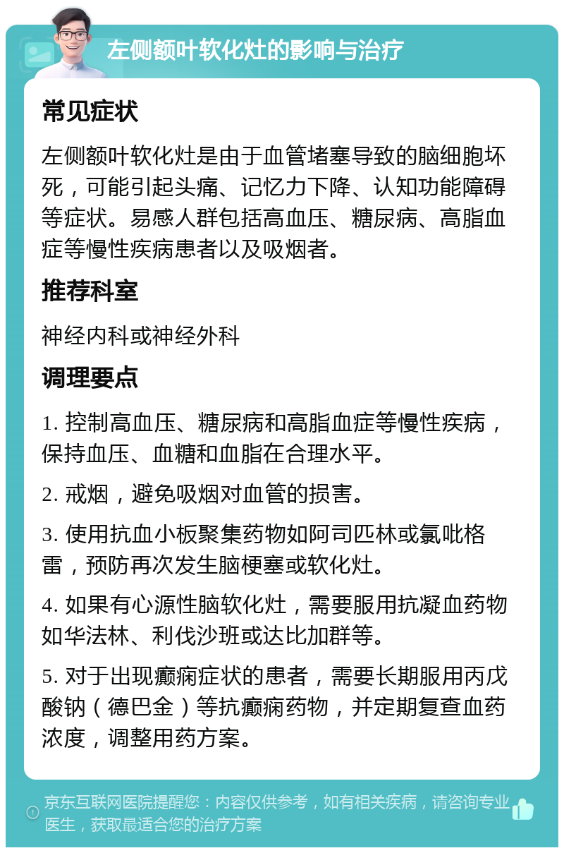 左侧额叶软化灶的影响与治疗 常见症状 左侧额叶软化灶是由于血管堵塞导致的脑细胞坏死，可能引起头痛、记忆力下降、认知功能障碍等症状。易感人群包括高血压、糖尿病、高脂血症等慢性疾病患者以及吸烟者。 推荐科室 神经内科或神经外科 调理要点 1. 控制高血压、糖尿病和高脂血症等慢性疾病，保持血压、血糖和血脂在合理水平。 2. 戒烟，避免吸烟对血管的损害。 3. 使用抗血小板聚集药物如阿司匹林或氯吡格雷，预防再次发生脑梗塞或软化灶。 4. 如果有心源性脑软化灶，需要服用抗凝血药物如华法林、利伐沙班或达比加群等。 5. 对于出现癫痫症状的患者，需要长期服用丙戊酸钠（德巴金）等抗癫痫药物，并定期复查血药浓度，调整用药方案。