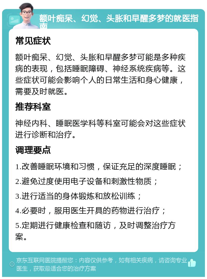 额叶痴呆、幻觉、头胀和早醒多梦的就医指南 常见症状 额叶痴呆、幻觉、头胀和早醒多梦可能是多种疾病的表现，包括睡眠障碍、神经系统疾病等。这些症状可能会影响个人的日常生活和身心健康，需要及时就医。 推荐科室 神经内科、睡眠医学科等科室可能会对这些症状进行诊断和治疗。 调理要点 1.改善睡眠环境和习惯，保证充足的深度睡眠； 2.避免过度使用电子设备和刺激性物质； 3.进行适当的身体锻炼和放松训练； 4.必要时，服用医生开具的药物进行治疗； 5.定期进行健康检查和随访，及时调整治疗方案。