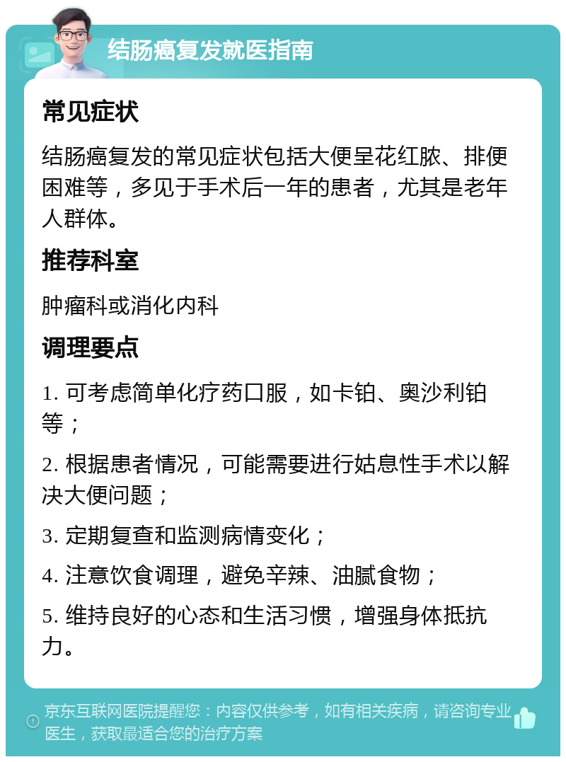 结肠癌复发就医指南 常见症状 结肠癌复发的常见症状包括大便呈花红脓、排便困难等，多见于手术后一年的患者，尤其是老年人群体。 推荐科室 肿瘤科或消化内科 调理要点 1. 可考虑简单化疗药口服，如卡铂、奥沙利铂等； 2. 根据患者情况，可能需要进行姑息性手术以解决大便问题； 3. 定期复查和监测病情变化； 4. 注意饮食调理，避免辛辣、油腻食物； 5. 维持良好的心态和生活习惯，增强身体抵抗力。