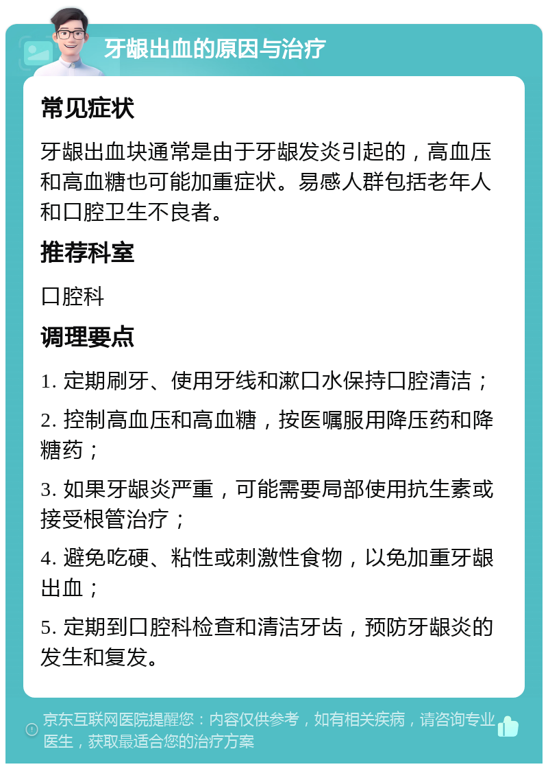 牙龈出血的原因与治疗 常见症状 牙龈出血块通常是由于牙龈发炎引起的，高血压和高血糖也可能加重症状。易感人群包括老年人和口腔卫生不良者。 推荐科室 口腔科 调理要点 1. 定期刷牙、使用牙线和漱口水保持口腔清洁； 2. 控制高血压和高血糖，按医嘱服用降压药和降糖药； 3. 如果牙龈炎严重，可能需要局部使用抗生素或接受根管治疗； 4. 避免吃硬、粘性或刺激性食物，以免加重牙龈出血； 5. 定期到口腔科检查和清洁牙齿，预防牙龈炎的发生和复发。