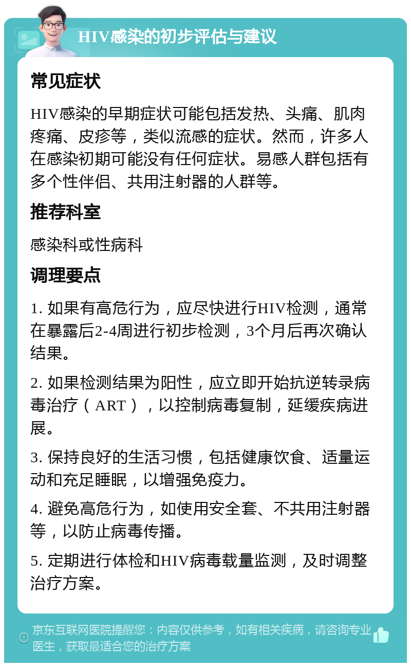 HIV感染的初步评估与建议 常见症状 HIV感染的早期症状可能包括发热、头痛、肌肉疼痛、皮疹等，类似流感的症状。然而，许多人在感染初期可能没有任何症状。易感人群包括有多个性伴侣、共用注射器的人群等。 推荐科室 感染科或性病科 调理要点 1. 如果有高危行为，应尽快进行HIV检测，通常在暴露后2-4周进行初步检测，3个月后再次确认结果。 2. 如果检测结果为阳性，应立即开始抗逆转录病毒治疗（ART），以控制病毒复制，延缓疾病进展。 3. 保持良好的生活习惯，包括健康饮食、适量运动和充足睡眠，以增强免疫力。 4. 避免高危行为，如使用安全套、不共用注射器等，以防止病毒传播。 5. 定期进行体检和HIV病毒载量监测，及时调整治疗方案。