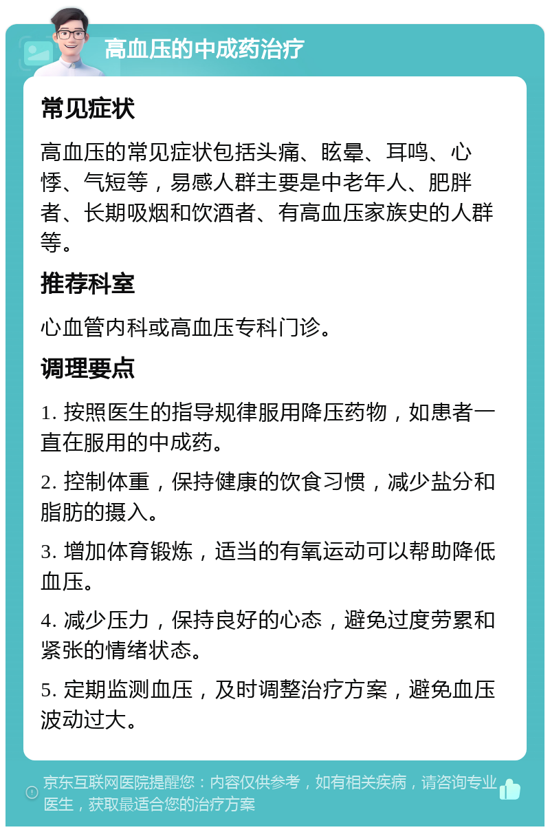 高血压的中成药治疗 常见症状 高血压的常见症状包括头痛、眩晕、耳鸣、心悸、气短等，易感人群主要是中老年人、肥胖者、长期吸烟和饮酒者、有高血压家族史的人群等。 推荐科室 心血管内科或高血压专科门诊。 调理要点 1. 按照医生的指导规律服用降压药物，如患者一直在服用的中成药。 2. 控制体重，保持健康的饮食习惯，减少盐分和脂肪的摄入。 3. 增加体育锻炼，适当的有氧运动可以帮助降低血压。 4. 减少压力，保持良好的心态，避免过度劳累和紧张的情绪状态。 5. 定期监测血压，及时调整治疗方案，避免血压波动过大。