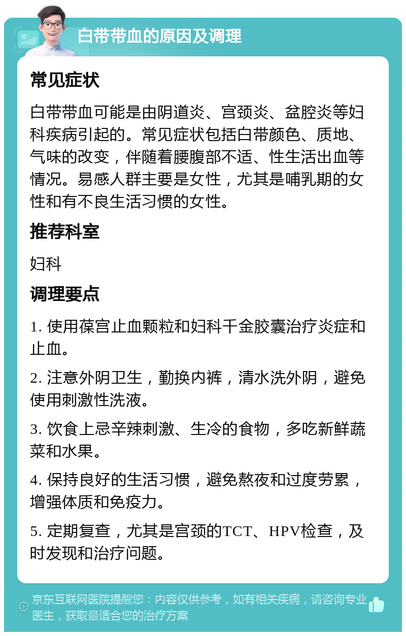 白带带血的原因及调理 常见症状 白带带血可能是由阴道炎、宫颈炎、盆腔炎等妇科疾病引起的。常见症状包括白带颜色、质地、气味的改变，伴随着腰腹部不适、性生活出血等情况。易感人群主要是女性，尤其是哺乳期的女性和有不良生活习惯的女性。 推荐科室 妇科 调理要点 1. 使用葆宫止血颗粒和妇科千金胶囊治疗炎症和止血。 2. 注意外阴卫生，勤换内裤，清水洗外阴，避免使用刺激性洗液。 3. 饮食上忌辛辣刺激、生冷的食物，多吃新鲜蔬菜和水果。 4. 保持良好的生活习惯，避免熬夜和过度劳累，增强体质和免疫力。 5. 定期复查，尤其是宫颈的TCT、HPV检查，及时发现和治疗问题。