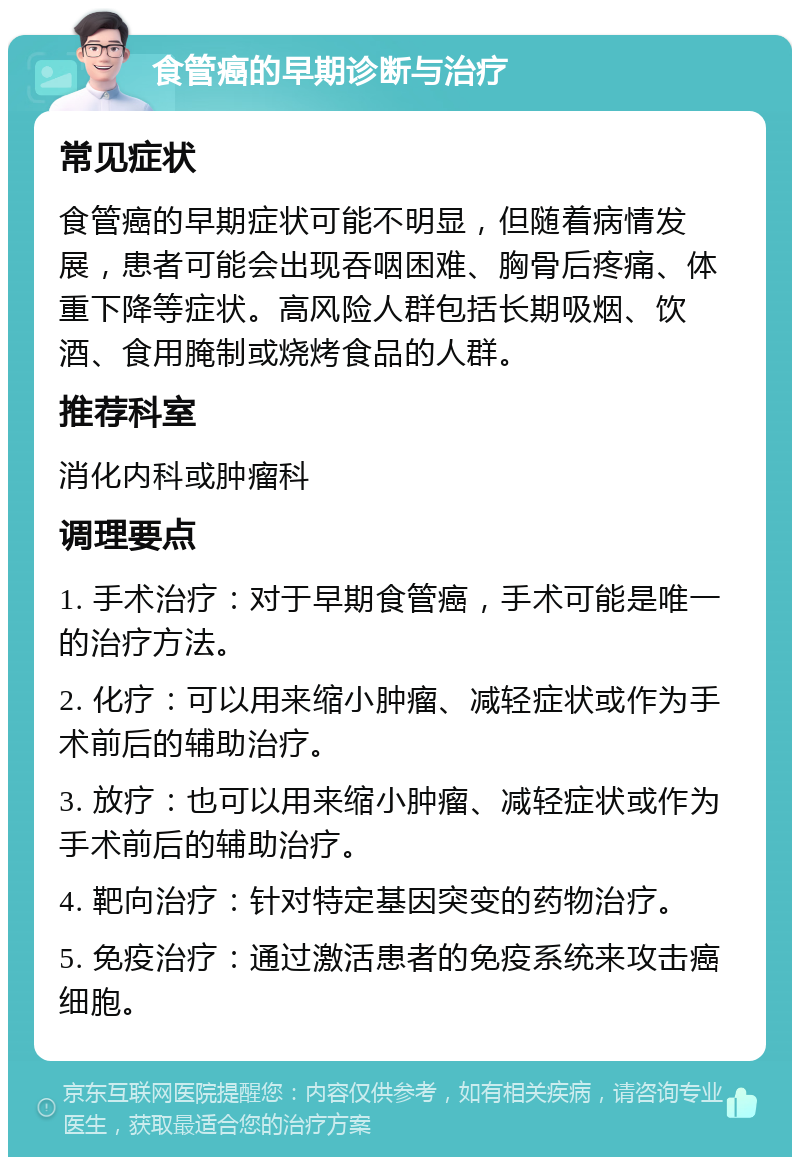 食管癌的早期诊断与治疗 常见症状 食管癌的早期症状可能不明显，但随着病情发展，患者可能会出现吞咽困难、胸骨后疼痛、体重下降等症状。高风险人群包括长期吸烟、饮酒、食用腌制或烧烤食品的人群。 推荐科室 消化内科或肿瘤科 调理要点 1. 手术治疗：对于早期食管癌，手术可能是唯一的治疗方法。 2. 化疗：可以用来缩小肿瘤、减轻症状或作为手术前后的辅助治疗。 3. 放疗：也可以用来缩小肿瘤、减轻症状或作为手术前后的辅助治疗。 4. 靶向治疗：针对特定基因突变的药物治疗。 5. 免疫治疗：通过激活患者的免疫系统来攻击癌细胞。