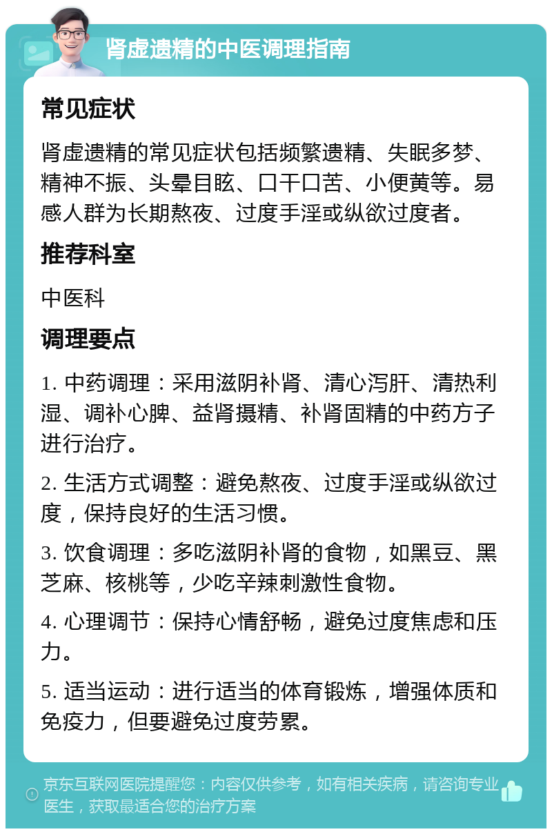 肾虚遗精的中医调理指南 常见症状 肾虚遗精的常见症状包括频繁遗精、失眠多梦、精神不振、头晕目眩、口干口苦、小便黄等。易感人群为长期熬夜、过度手淫或纵欲过度者。 推荐科室 中医科 调理要点 1. 中药调理：采用滋阴补肾、清心泻肝、清热利湿、调补心脾、益肾摄精、补肾固精的中药方子进行治疗。 2. 生活方式调整：避免熬夜、过度手淫或纵欲过度，保持良好的生活习惯。 3. 饮食调理：多吃滋阴补肾的食物，如黑豆、黑芝麻、核桃等，少吃辛辣刺激性食物。 4. 心理调节：保持心情舒畅，避免过度焦虑和压力。 5. 适当运动：进行适当的体育锻炼，增强体质和免疫力，但要避免过度劳累。